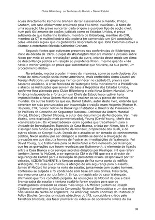 Clube Bilderberg: os Senhores do Mundo – Daniel Estulin
39
acusa directamente Katherine Graham de ter assassinado o marido, Philip L.
Graham, um caso oficialmente arquivado pelo FBI como «suicídio». O facto de
uma acusação tão grave nunca ter dado origem a qualquer tipo de acção cível,
num país tão amante de acções judiciais como os Estados Unidos, é prova
suficiente de que Katherine Graham, membro de Bilderberg, membro do CFR,
membro da CT e multimilionária não poderia ter convencido um júri constituído
pelas «massas sujas» que os globalistas desprezam de que John Coleman estava a
difamar a entretanto falecida Katherine Graham.
Segundo fontes que estiveram presentes nas conferências de Bilderberg no
início da década de 1970, o papel do Washington Post era manter a pressão sobre
Nixon por meio de uma «revelação» atrás da outra, criando desse modo um clima
de desconfiança pública em relação ao presidente Nixon, mesmo quando «não
havia o menor vestígio de prova que sustentasse que houvera, da sua parte, um
procedimento ilícito».
No entanto, mostra o poder imenso da imprensa, como os controladores dos
meios de comunicação social norte-americana, mais conhecidos como Council on
Foreign Relations, um grupo que iremos conhecer no capítulo II, previra com
bastante acuidade. A crise fabricada de Watergate feriu mortalmente a Presidência
e atacou as instituições que servem de base à República dos Estados Unidos,
conforme fora planeado pelo Clube Bilderberg e pela Nova Ordem Mundial. Uma
América independente e forte com um Chefe de Estado incorruptível teria
impossibilitado a Nova Ordem Mundial de realizar os seus planos de domínio
mundial. Os outros traidores que eu, Daniel Estulin, autor deste livro, entendo que
deveriam ter sido pronunciados por insurreição e traição eram Halperin (Morton H.
Halperin, CFR, Senior Fellow da Brookings Institution e Director de Planeamento
de Políticas do Conselho de Segurança Nacional. Defensor da Ordem Mundial
Única), Ellsberg (Daniel Ellsberg, o autor dos documentos do Pentágono. Ver, mais
abaixo, uma explicação mais pormenorizada), Young (David Young, chefe dos
«canalizadores». Os «Canalizadores» eram agentes que trabalhavam para a
Unidade de Investigações Especiais da Casa Branca, criada por Nixon, isto é, por
Kissinger com fundos do presidente da Pennzoil, propriedade dos Bush, e de
outros sócios de George Bush. Depois de o assalto se ter tornado do conhecimento
público, Nixon acabou por ser obrigado a demitir-se devido à divulgação de
gravações em que discutia formas de frustrar as investigações de Watergate. Foi
David Young, que trabalhava para os Rockefeller e fora nomeado por Kissinger,
que fez as gravações que foram reveladas por Butterworth, o elemento de ligação
entre a Casa Branca e os serviços secretos dirigidos por Kissinger. Há que referir
também James W McCord, o ex-agente da CIA e do FBI que era o director de
segurança do Comité para a Reeleição do presidente Nixon. Responsável por ter
deixado, ACIDENTALMENTE, o famoso pedaço de fita numa porta do edifício
Watergate, fita essa que chamou a atenção de um segurança para o assalto,
James W McCord foi preso na noite do assalto, juntamente com quatro homens.
Confessou-se culpado e foi condenado com base em seis crimes. Mais tarde,
escreveu uma carta ao juiz John J. Sirica, o magistrado do caso Watergate,
afirmando que fora cometido perjúrio. As acusações de McCord de que a Casa
Branca sabia do assalto e tentara abafá-lo foram cruciais para que os
investigadores levassem as coisas mais longe.) A McCord juntam-se Joseph
Califano (conselheiro jurídico da Convenção Nacional Democrática e um dos mais
fiéis lacaios da rainha de Inglaterra, na América); Noam Chomsky do Institute of
Policy Studies (um dos principais objectivos do IPS, concebido e criado pelo
Tavistock Institute, era fazer proliferar os «ideais» do socialismo niilista da ala
 