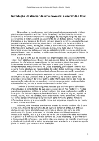 Clube Bilderberg: os Senhores do Mundo – Daniel Estulin
4
Introdução - O dealbar de uma nova era: a escravidão total
Nesta obra, pretendo contar parte da verdade do nosso presente e futuro
próximo que ninguém traz à luz. Clube Bilderberg: os Senhores do Universo
documenta a história da implacável subjugação da população por parte dos seus
governantes. O leitor assistirá ao nascimento de um Estado policial mundial que
transcende o pior pesadelo de Orwell, com um governo invisível, omnipotente, que
puxa os cordelinhos na sombra, controlando o Governo dos Estados Unidos, a
União Europeia, a OMS, as Nações Unidas, o Banco Mundial, o Fundo Monetário
Internacional e qualquer outra instituição similar. Está tudo aqui: a história do
terrorismo promovido pelos governos, do estabelecimento recente do controlo da
população com base no medo e, o mais espantoso de tudo, os projectos futuros da
Nova Ordem Mundial.
Sei que é certo que as pessoas e as organizações não são absolutamente
«más» nem absolutamente «boas». Sei que, dentro delas, tal como acontece com
cada um de nós, existem necessidades de sobrevivência, domínio e poder que
lutam contra as necessidades de filantropia e amor para dominar o seu
comportamento. Mas parece que, no Clube Bilderberg, prevalecem (embora não
de uma forma absoluta) as necessidades de poder. Estes matizes de modo algum
retiram importância à terrível situação de alienação a que nos estão a conduzir.
Estou consciente de que «os senhores do mundo» também farão coisas
construtivas na sua vida (uns mais e outros menos); no entanto, como eles
próprios se encarregam de tornar pública esta informação através dos meios de
comunicação, não a incluí no meu livro: centrei-me nesse outro «lado sombrio»
não reconhecido, secreto e perverso dos membros do Clube.
Também é evidente que algumas pessoas que estão no poder têm ideais
mais elevados e consistentes do que as pessoas de quem falo neste livro. Muitos
grandes empresários, políticos e inclusive alguns dos seus colaboradores estão a
lutar para pôr limites à depravação de Bilderberg, do exterior, alguns, a partir de
dentro, outros, mas, na verdade, todos eles de uma forma encoberta. Para eles
vai o meu agradecimento (pois representam para mim uma grande fonte de
informação e alento) e a preocupação com a sua segurança impede-me de revelar
os seus nomes neste livro.
Ademais, este interesse em dominar o resto do mundo também não é uma
novidade na história da humanidade. Já outros o tentaram antes. Em antigas
civilizações do nosso planeta houve escravidão e abusos por parte da elite
dominante. Em épocas anteriores da História, vimos medidas draconianas
impostas às nações, mas o que nunca se viu foi um ataque como este aos direitos
das pessoas e à democracia. O lado sombrio do Clube Bilderberg - o pior mal que
a Humanidade já enfrentou - está entre nós e usa poderes de coacção e terror que
a ditadura industrial-militar exige para acabar com a resistência e governar aquela
parte do mundo que resiste às suas intenções.
 