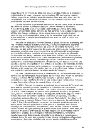 Clube Bilderberg: os Senhores do Mundo – Daniel Estulin
40
esquerda como movimento de base, nos Estados Unidos, mediante a criação de
instabilidade e do caos); e aqueles operacionais da CIA que foram a casa de
McCord e queimaram todos os seus documentos. Uma vez mais, leitor, tem de
compreender que Watergate evidenciou o controlo absoluto exercido pelos
bilderbergers sobre os Estados Unidos.
Os dois indivíduos cujos nomes não figuram na lista são os mais vis traidores
da América e os mais culpados de sedição. Um dos nomes é o do general
Alexander Haig. Este coronel burocrata e carreirista, que nunca comandou
soldados em combate, saltou por cima de 400 generais mais antigos dos países da
NATO e dos Estados Unidos por obra e graça do governo paralelo de nível
superior, por serviços prestados, para se tornar general de quatro estrelas na
«mais meteórica promoção jamais registada nos anais da história militar dos
Estados Unidos».
Haig era um produto da Távola Redonda, o grupo paralelo de Bilderberg. Em
The Tavistock Institute: Sinister and Deadly, o livro precursor sobre os planos
sinistros do mais importante instituto de lavagem ao cérebro do mundo, John
Coleman, um dos melhores agentes de serviços de informação do mundo, revelou
os acordos secretos entre o governo-sombra, os políticos norte-americanos ao
serviço da Nova Ordem Mundial e a imprensa atenta, veneradora e obrigada.
Escreve Coleman: «Haig chamou a atenção de Josef Califano, um dos membros
americanos da Távola Redonda em quem Sua Majestade (a rainha de Inglaterra)
mais confia. Joseph Califano, conselheiro jurídico da Convenção Nacional
Democrática, falara efectivamente com Alfred Baldwin, um dos canalizadores (do
assalto ao edifício Watergate) um mês antes de o assalto se ter realizado. Califano
foi suficientemente estúpido para escrever um memorando da sua conversa com
Baldwin, onde constavam informações sobre os antecedentes de McCord e a razão
pela qual este escolhera Baldwin para fazer parte da 'equipa'.»
«E, mais comprometedor ainda, o memorando de Califano continha todos os
pormenores de transcrições das gravações de conversas entre Nixon e o comité de
reeleição, tudo isto ANTES de ter havido o assalto.» Coleman conclui
correctamente que «Califano deveria ter sido indiciado por vários crimes federais;
em vez disso, saiu incólume da sua actividade criminal».
Em 1983, Coleman teve acesso a uns inestimáveis manuais de Tavistock que
explicavam a metodologia usada para destruir o presidente Richard Nixon.
Escreveu um livro sobre isso, intitulado The Tavistock lnstitute: Britain's Control of
US Policy. Coleman explica «o modo como o presidente Nixon foi, em primeiro
lugar, isolado, rodeado de traidores e, em seguida, confundido, seguiu à letra o
método Tavistock para obter o controlo total sobre uma pessoa, segundo a
metodologia estabelecida pelo principal teórico de Tavistock, Dr. Kurt Lewin». O
afastamento do presidente Richard Nixon é um caso exemplar da metodologia de
Lewin. A descrição que Coleman encontrou nos manuais secretos enunciava-a
assim: «Uma das principais técnicas para quebrar o moral por meio de uma
estratégia de terror consiste, precisamente, nesta técnica - manter a pessoa
confusa quanto ao lugar que ocupa e quanto ao que pode esperar. Além disso, se
oscilações frequentes entre graves medidas disciplinares e promessas de bom
tratamento, aliadas à disseminação de notícias contraditórias, tornarem a
estrutura cognitiva desta situação completamente obscura, o indivíduo pode
inclusive deixar de saber que um determinado plano o conduziria ou afastaria do
seu objectivo. Sob estas condições, até mesmo aqueles indivíduos que têm
 