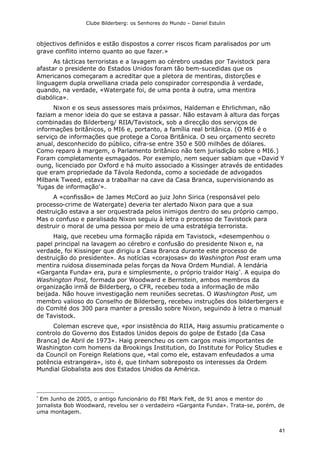 Clube Bilderberg: os Senhores do Mundo – Daniel Estulin
41
objectivos definidos e estão dispostos a correr riscos ficam paralisados por um
grave conflito interno quanto ao que fazer.»
As tácticas terroristas e a lavagem ao cérebro usadas por Tavistock para
afastar o presidente do Estados Unidos foram tão bem-sucedidas que os
Americanos começaram a acreditar que a pletora de mentiras, distorções e
linguagem dupla orwelliana criada pelo conspirador correspondia à verdade,
quando, na verdade, «Watergate foi, de uma ponta à outra, uma mentira
diabólica».
Nixon e os seus assessores mais próximos, Haldeman e Ehrlichman, não
faziam a menor ideia do que se estava a passar. Não estavam à altura das forças
combinadas do Bilderberg/ RIIA/Tavistock, sob a direcção dos serviços de
informações britânicos, o MI6 e, portanto, a família real britânica. (O MI6 é o
serviço de informações que protege a Coroa Britânica. O seu orçamento secreto
anual, desconhecido do público, cifra-se entre 350 e 500 milhões de dólares.
Como reparo à margem, o Parlamento britânico não tem jurisdição sobre o MI6.)
Foram completamente esmagados. Por exemplo, nem sequer sabiam que «David Y
oung, licenciado por Oxford e há muito associado a Kissinger através de entidades
que eram propriedade da Távola Redonda, como a sociedade de advogados
Milbank Tweed, estava a trabalhar na cave da Casa Branca, supervisionando as
'fugas de informação'».
A «confissão» de James McCord ao juiz John Sirica (responsável pelo
processo-crime de Watergate) deveria ter alertado Nixon para que a sua
destruição estava a ser orquestrada pelos inimigos dentro do seu próprio campo.
Mas o confuso e paralisado Nixon seguiu à letra o processo de Tavistock para
destruir o moral de uma pessoa por meio de uma estratégia terrorista.
Haig, que recebeu uma formação rápida em Tavistock, «desempenhou o
papel principal na lavagem ao cérebro e confusão do presidente Nixon e, na
verdade, foi Kissinger que dirigiu a Casa Branca durante este processo de
destruição do presidente». As notícias «corajosas» do Washington Post eram uma
mentira ruidosa disseminada pelas forças da Nova Ordem Mundial. A lendária
«Garganta Funda» era, pura e simplesmente, o próprio traidor Haig
. A equipa do
Washington Post, formada por Woodward e Bernstein, ambos membros da
organização irmã de Bilderberg, o CFR, recebeu toda a informação de mão
beijada. Não houve investigação nem reuniões secretas. O Washington Post, um
membro valioso do Conselho de Bilderberg, recebeu instruções dos bilderbergers e
do Comité dos 300 para manter a pressão sobre Nixon, seguindo à letra o manual
de Tavistock.
Coleman escreve que, «por insistência do RIIA, Haig assumiu praticamente o
controlo do Governo dos Estados Unidos depois do golpe de Estado [da Casa
Branca] de Abril de 1973». Haig preencheu os cem cargos mais importantes de
Washington com homens da Brookings Institution, do Institute for Policy Studies e
da Council on Foreign Relations que, «tal como ele, estavam enfeudados a uma
potência estrangeira», isto é, que tinham sobreposto os interesses da Ordem
Mundial Globalista aos dos Estados Unidos da América.

Em Junho de 2005, o antigo funcionário do FBI Mark Felt, de 91 anos e mentor do
jornalista Bob Woodward, revelou ser o verdadeiro «Garganta Funda». Trata-se, porém, de
uma montagem.
 