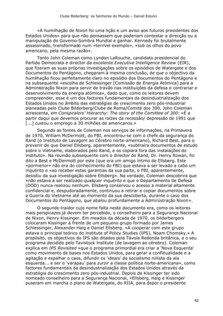 Clube Bilderberg: os Senhores do Mundo – Daniel Estulin
42
«A humilhação de Nixon foi uma lição e um aviso aos futuros presidentes dos
Estados Unidos» para que não pensassem que poderiam contestar a direcção ou a
manipulação do Govemo-Sombra Mundial e ganhar. Kennedy foi brutalmente
assassinado, transformado num «terrível exemplo», «sob os olhos do povo
americano, pela mesma razão».
Tanto John Coleman como Lyndon LaRouche, candidato presidencial do
Partido Democrata e director da excelente Executive Intelligence Review (EIR),
que fizeram as suas próprias investigações sobre os episódios de Watergate e dos
Documentos do Pentágono, chegaram à mesma conclusão, de que o objectivo da
humilhação ficou perfeitamente claro no episódio dos Documentos do Pentágono e
na subsequente «escolha de Schlessinger [Comissão de Energia Atómica] para a
Administração Nixon para servir de travão nas instituições da defesa e contrariar o
desenvolvimento da energia atómica», dado que, como os leitores devem
compreender, esse é um dos factores fundamentais da desindustrialização dos
Estados Unidos no âmbito das estratégias de crescimento zero pós-industrial
planeadas pelo Clube Bilderberg/Clube de Roma/Comité dos 300. John Coleman
acrescenta, em Conspiralors' Hierarchy: The story of the Comittee of 300: «É a
partir daqui que devemos procurar as raízes da recessão/ depressão de 1991 que
[...] custou o emprego a 30 milhões de americanos.»
Segundo as fontes de Coleman nos serviços de informações, na Primavera
de 1970, William McDermott, do FBI, encontrou-se com o chefe da segurança do
Rand (o Instituto de Lavagem ao Cérebro norte-americano), Richard Best, para o
prevenir de que Daniel Ellsberg, aparentemente, «subtraíra documentos de estudo
sobre o Víetname, elaborados pelo Rand, e os copiara fora das instalações do
instituto». Na reunião subsequente com o director do Rand, Dr. Henry Rowan, foi
dito a Best e McDermott por este (que era um amigo íntimo de Ellsberg. Este
«pormenor» não era do conhecimento do FBI) que estava a ser levado a cabo um
inquérito e «ao receber estas garantias da sua parte, o FBI, aparentemente,
desistiu da sua investigação sobre Ellsberg». Na verdade, Coleman descobrira que
«não estava a ser realizado qualquer inquérito e que o Departamento de Defesa
(DOD) nunca realizou nenhum. Ellsberg conservou o acesso a material altamente
confidencial e, despudoradamente, continuou a retirar e copiar documentos sobre
a Guerra do Vietname até ao momento da sua descoberta, durante o caso dos
Documentos do Pentágono, que abalou profundamente a Admirústração Nixon».
O segundo traidor cujo nome falta neste documento era, como os leitores
mais perspicazes já devem ter percebido, o conselheiro para a Segurança Nacional
de Nixon, Henry Kissinger. Em meados da década de 1970, os bilderbergers
colocaram Kissinger à frente de um pequeno grupo formado por James
Schlessinger, Alexander Haig e Daniel Ellsberg. «A cooperar com este grupo
estava o principal teórico do lnstitute of Policy Studies (IPS), Noam Chomsky.» A
propósito, os objectivos do IPS são ditados pela Távola Redonda britânica, e o seu
programa decidido pelo Tavistock lnstitute (de lavagem ao cérebro). Coleman
explica em IPS Revisited «que o programa primordial era criar a 'Nova Esquerda'
como movimento de bases nos Estados Unidos, para gerar a conflitualidade e a
agitação e espalhar o caos, difundir os 'ideais' do socialismo niilista da ala
esquerda... e ser o 'varapau' para zurzir a classe política norte-americana», como
factores fundamentais da desindustrialização dos Estados Unidos através da
estratégia do crescimento zero pós-industrial. Depois de Kissinger ter sido
nomeado conselheiro para a Segurança Nacional, «Ellsberg, Haig e Kissinger
puseram em marcha o plano de Watergate, do RIIA, para depor o presidente
 