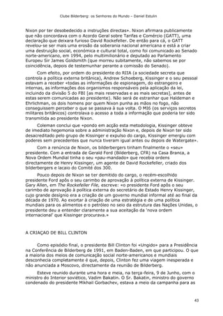 Clube Bilderberg: os Senhores do Mundo – Daniel Estulin
43
Nixon por ter desobedecido a instruções directas». Nixon afirmara publicamente
que não concordava com o Acordo Geral sobre Tarifas e Comércio (GATT), uma
declaração que deixara furioso David Rockefeller. De então para cá, o GATT
revelou-se ser mais uma erosão da soberania nacional americana e está a criar
uma destruição social, económica e cultural total, como foi comunicado ao Senado
norte-americano, em 1994, pelo multimilionário e deputado ao Parlamento
Europeu Sir James Goldsmith (que morreu subitamente, não sabemos se por
coincidência, depois de testemunhar perante a comissão do Senado).
Com efeito, por ordem do presidente do RIIA (a sociedade secreta que
controla a política externa britânica), Andrew Schoeberg, Kissinger e o seu pessoal
estavam a receber «todas as informações de espionagem, do estrangeiro e
internas, as informações dos organismos responsáveis pela aplicação da lei,
incluindo da divisão 5 do FBI [as mais reservadas e as mais secretas], antes de
estas serem comunicadas ao presidente). Não será de estranhar que Haldeman e
Ehrlichman, os dois homens por quem Nixon punha as mãos no fogo, não
conseguissem perceber o que se passava à sua volta. O MI6 (os serviços secretos
militares britânicos) controlava o acesso a toda a informação que poderia ter sido
transmitida ao presidente Nixon.
Coleman conclui que «pondo em acção esta metodologia, Kissinger obteve
de imediato hegemonia sobre a administração Nixon e, depois de Nixon ter sido
desacreditado pelo grupo de Kissinger e expulso do cargo, Kissinger emergiu com
poderes sem precedentes que nunca tiveram igual antes ou depois de Watergate».
Com a renúncia de Nixon, os bilderbergers tinham finalmente o «seu»
presidente. Com a entrada de Gerald Ford (Bilderberg, CFR) na Casa Branca, a
Nova Ordem Mundial tinha o seu «pau-mandado» que recebia ordens
directamente de Henry Kissinger, um agente de David Rockefeller, criado dos
bilderbergers e lacaio do Comité dos 300.
Pouco depois de Nixon se ter demitido do cargo, o recém-escolhido
presidente Ford apôs o seu carimbo de aprovação à política externa de Kissinger.
Gary Allen, em The Rockefeller File, escreve: «o presidente Ford apôs o seu
carimbo de aprovação à política externa do secretário de Estado Henry Kissinger,
cujo grande desígnio era a criação de um governo mundial informal até ao final da
década de 1970. Ao exortar à criação de uma estratégia e de uma política
mundiais para os alimentos e o petróleo no seio da estrutura das Nações Unidas, o
presidente deu a entender claramente a sua aceitação da 'nova ordem
internacional' que Kissinger procurava.»
A CRIAÇAO DE BILL CLINTON
Como episódio final, o presidente Bill Clinton foi «Ungido» para a Presidência
na Conferência de Bilderberg de 1991, em Baden-Baden, em que participou. O que
a maioria dos meios de comunicação social norte-americanos e mundiais
desconhecia completamente é que, depois, Clinton fez uma viagem inesperada e
não anunciada a Moscovo, directamente da reunião de Bilderberg.
Esteve reunido durante uma hora e meia, na terça-feira, 9 de Junho, com o
ministro do Interior soviético, Vadim Bakatin. O Sr. Bakatin, ministro do governo
condenado do presidente Mikhail Gorbachev, estava a meio da campanha para as
 