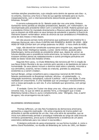 Clube Bilderberg: os Senhores do Mundo – Daniel Estulin
44
renhidas eleições presidenciais, cuja votação seria dentro de apenas seis dias - e,
no entanto, reservou uma hora e meia da sua agenda recheada para se reunir,
inesperadamente, com o internacionalmente desconhecido governador do
Arkansas. Porquê?
A carreira subsequente do Sr. Bakatin pode dar-nos uma pista. Embora
Gorbachev tenha perdido as eleições presidenciais, Bakatin, um «reformado!», foi
recompensado pelo presidente leltsin com o comando do KGB. Poderia parecer que
o presidente Clinton foi mandado directamente a Moscovo pelos bilderbergers para
que os dossiers do KGB sobre os seus tempos de estudante e opositor à Guerra do
Vietname fossem «enterrados» antes do anúncio da sua candidatura à Presidência,
cerca de dois meses e meio depois.
Um dos poucos jornais norte-americanos que publicaram esta história foi o
Arkansas Democrat, sob o título CLINTON HAS POWERFUL BUDDY IN USSR - NEW
HEAD OF KGB (Clinton tem um amigo poderoso na URSS - o novo chefe do KGB).
Logo, não deverá ter constituído surpresa para ninguém que, segundo fontes
da The New Order lntelligence Update, o presi- dente Clinton, apoiado pelos
bilderbergers, tenha prometido ao presidente leltsin que, depois de vencer as
futuras eleições para a presidência norte-americana, os navios de guerra russos
tivessem direitos plenos de reabastecimento e outros privilégios portuários em
todas as bases navais dos Estados Unidos.
Segundo Rick Lacey, «o Clube Bilderberg não tenciona pôr fim à criação da
sua Nova Ordem Mundial e do seu controlo semi-secreto e de bastidores de toda a
humanidade. Os seus planos incluem o domínio total sobre o planeta, incluindo a
sua atmosfera, oceanos, terras e todas as criaturas, grandes ou pequenas,
existentes ou a serem criadas».
Samuel Berger, antigo conselheiro para a segurança nacional de Bill Clinton,
falando recentemente no Brookings lnstitute, afirmou: «A globalização - a
integração económica, tecnológica, cultural e política - não é uma opção. É uma
realidade em crescimento. É uma realidade que vai prosseguir inexoravelmente,
com a nossa aprovação ou sem ela. É uma realidade que ignoramos, com perigo
para nós.»
É verdade. Como Jim Tucker me disse uma vez, «Deus pode ter criado o
Universo mas, no que se refere ao planeta Terra, a mensagem que o Clube
Bilderberg manda a Deus é, pura e simplesmente, esta: 'Obrigado, mas, a partir
de agora, nós encarregamo-nos de tudo'».
BILDERBERG DESMASCARADO
Thomas Jefferson, um dos Pais Fundadores da democracia americana,
apresentou a seguinte explicação: «Os actos singulares de tirania podem ser
atribuídos à opinião acidental de um dia; mas uma série de opressões, que se
inicia num determinado período e prossegue inalterada ao longo de cada troca de
ministros [presidentes], prova pura e simplesmente a existência de um plano
sistemático deliberado para nos reduzir à escravidão.»
O desígnio profundo do gang empresarial, na sua forma mundial, é, como o
definiu David Rockefeller, na reunião de Bilderberg de Junho de 1991, em Baden-
 