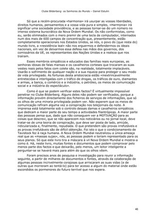 Clube Bilderberg: os Senhores do Mundo – Daniel Estulin
46
Só que a recém-procurada «harmonia» irá usurpar as vossas liberdades,
direitos humanos, pensamentos e a vossa vida pura e simples. «Harmonia» irá
significar uma sociedade providência, e as pessoas tornar-se-ão um número no
imenso sistema burocrático da Nova Ordem Mundial. Os não conformistas, como
eu, serão eliminados com o mero premir de uma tecla de computador, internados
num dos mais de 600 campos de concentração que, presentemente, estão
completamente operacionais nos Estados Unidos, se nós, o povo do (que resta do)
mundo livre, a «resistência leal» não nos erguermos e defendermos os ideais
nacionais, em vez de deixarmos essa defesa nas mãos dos governos, dos
comissários da UE, os representantes das Nações Unidas e a realeza que nos
traíram.
Esses membros simpáticos e educados das famílias reais europeias, as
senhoras idosas de falas mansas e os cavalheiros corteses que trocaram as suas
vestes reais pelos fatos com colete são, na realidade, totalmente implacáveis.
Usarão o sofrimento de qualquer nação e a sua riqueza para proteger o seu modo
de vida privilegiado. As fortunas desta aristocracia estão «inextrincavelmente
entretecidas e interligadas com o tráfico de drogas, os tráficos de ouro, diamantes
e armas, a banca, o comércio e a indústria, o petróleo, os meios de comunicação
social e a indústria do espectáculo».
Como é que se podem verificar estes factos? É virtualmente impossível
penetrar no Clube Bilderberg. Alguns deles não podem ser verificados, porque a
informação provém directamente dos ficheiros de serviços de informações, que só
os olhos de uma minoria privilegiada podem ver. Não esperem que os meios de
comunicação refiram alguma vez a conspiração nos telejornais da noite. A
imprensa está totalmente sob o controlo dessas damas e cavalheiros simpáticos
que dedicam a maior parte do seu tempo a actividades filantrópicas. A maior parte
das pessoas pensa que, dado que não conseguem ver a MOTIVAÇÃO para as
coisas que descrevi, que se não aparecem nos noticiários ou no jornal local, deve
tratar-se de uma teoria de conspiração, que deve ser posta de lado, amiúde,
ridicularizada e, finalmente, repudiada. O que pretendem são provas irrefutáveis e
as provas irrefutáveis são de difícil obtenção. Foi isto o que o condicionamento de
Tavistock fez à raça humana. A Nova Ordem Mundial neutralizou a única ameaça
real que as «massas sujas», nós, as pessoas podem e teriam representado para os
seus planos. Só que este livro tira a máscara à vil Nova Ordem Mundial e mostra-a
como é. Há, neste livro, muitas fontes e documentos que podem comprovar pelo
menos parte dos factos e que deixarão, pelo menos, um leitor inteligente a
perguntar-se se haverá mais para além do que os olhos vêem.
Foram precisos anos de pesquisa e investigação para reunir a informação
seguinte, a partir de milhares de documentos e fontes, através da colaboração de
algumas pessoas incrivelmente corajosas que arriscaram as suas vidas (e de
outras que morreram ao tentá-lo) para ter acesso a algum do material onde estão
escondidos os pormenores do futuro terrível que nos espera.
 