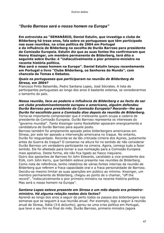 Outros dados
47
“Durão Barroso será o nosso homem na Europa”
Em entrevista ao “SEMANÁRIO, Daniel Estulin, que investiga o clube de
Bilderberg há treze anos, fala sobre os portugueses que têm participado
nas suas reuniões, na crise política de 2004 em Portugal
e da influência de Bilderberg na escolha de Durão Barroso para presidente
da Comissão Europeia. Estulin diz que as suas fontes lhe confirmaram que
Henry Kissinger, um membro permanente de Bilderberg, terá dito o
seguinte sobre Durão: é “indiscutivelmente o pior primeiro-ministro na
recente história política.
Mas será o nosso homem na Europa”. Daniel Estulin lançou recentemente
em Portugal o livro “Clube Bilderberg, os Senhores do Mundo”, com
chancela da Temas e Debates.
Quais os portugueses que participaram na reunião de Bilderberg de
Stresa, em 2004?
Francisco Pinto Balsemão, Pedro Santana Lopes, José Sócrates. A lista de
participantes portugueses ao longo dos anos é bastante extensa, se considerarmos
o tamanho do país.
Nessa reunião, face ao poderio e influência de Bilderberg e ao facto de ser
um clube predominantemente europeu e americano, alguém defendeu
Durão Barroso para presidente da Comissão Europeia? Recordo--lhe que
Durão foi escolhido para a Comissão dias depois da reunião de Bilderberg.
Torna-se importante compreender que é irrelevante quem ocupa a cadeira de
presidente da Comissão Europeia. Durão Barroso representa os interesses do
"governo mundial". Tanto Kissinger como Rockefeller apoiaram energicamente a
candidatura de Durão Barroso para aquele posto.
Barroso também foi amplamente apoiado pelos bilderbergers americanos em
Stresa, por este ter apoiado a intervenção americana no Iraque. No entanto,
Durão foi resguardado. Recorda-se da tão criticada cimeira dos Açores, justamente
antes da Guerra do Iraque? O consenso na altura foi no sentido de não considerar
Durão Barroso um verdadeiro participante na cimeira. Agora, começa tudo a fazer
sentido. Ele foi afastado para tornar a sua nomeação para a Comissão Europeia
mais apelativa. Desta forma, ele não fica ligado ao fiasco iraquiano.
Outro dos apoiantes de Barroso foi John Edwards, candidato a vice-presidente dos
EUA, com John Kerry, que também esteve presente nas reuniões de Bilderberg.
Como nota de referência, tenho relatórios de várias fontes internas da reunião de
Bilderberg que referem a fraca capacidade oral e a fraca personalidade de Barroso.
Decidiu-se mesmo limitar as suas aparições em público ao mínimo. Kissinger, um
membro permanente de Bilderberg, chegou ao ponto de o chamar, "off the
record", "indiscutivelmente o pior primeiro ministro na recente história política.
Mas será o nosso homem na Europa".
Santana Lopes esteve presente em Stresa e um mês depois era primeiro-
ministro. Há alguma relação nestes dois factos?
Aprendi ao longo dos anos a seguir de perto todos os passos dos bilderbergers nas
semanas que se seguem à sua reunião anual. Por exemplo, logo a seguir à reunião
anual de Stresa, Itália (3-6 deJunho), gerou-se uma crise política em Portugal,
que teve o seu fim no final do mês. Durão Barroso, primeiro ministro (agora
 
