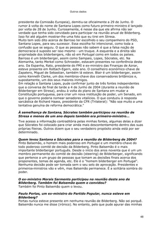 Outros dados
48
presidente da Comissão Europeia), demitiu-se oficialmente a 29 de Junho. O
rumor à volta do nome de Santana Lopes como futuro primeiro-ministro é lançado
por volta de 28 de Junho. Curiosamente, é nesse dia que ele afirma não ser
verdade que tenha sido convidado para participar na reunião anual de Bilderberg.
Isso foi até alguém mostrar-lhe uma foto que eu tirei em Stresa.
Muito tem sido dito acerca de Barroso ter escolhido o seu companheiro do PSD,
Santana Lopes, para seu sucessor. Essa escolha foi intencional, como toda a
confusão que se seguiu. O que as pessoas não sabem é que a falsa noção de
democracia é suposto ser isso mesmo - um truque. A esquerda e a direita são
propriedade dos bilderbergers, não só em Portugal como em todos os países.
Barroso é um bilderberger, assim como Sampaio, Lopes, Sócrates, etc. Na
Alemanha, tanto Merkel como Schroeder, estavam presentes na conferência deste
ano. Da Espanha, Rato, presidente do FMI e ex-ministro das Finanças de Aznar,
esteve presente em Rottach-Egern, este ano. O conselheiro económico-chave de
Zapatero, Miguel de Sebastian, também lá esteve. Blair é um bilderberger, assim
como Kenneth Clarke, um dos membros-chave dos conservadores britânicos e,
supostamente, um dos seus maiores inimigos.
Em relação a Santana Lopes, pude confirmar junto de três fontes independentes
que a conversa de final de tarde a 4 de Junho de 2004 (durante a reunião de
Bilderberger em Stresa), andou à volta do plano de Santana em mudar a
Constituição portuguesa, para criar um nova instituição de poder, um Senado, em
que o governo poderia nomear senadores vitalícios. O que conduziu à resposta
sarcástica de Richard Haass, presidente da CFR (Trilateral): "Não soa muito a uma
tentativa genuína de reforma democrática."
À semelhança de Santana, Sócrates também participou na reunião de
Stresa e menos de um ano depois também era primeiro-ministro...
Tive acesso a informação contraditória pelas minhas fontes, algumas delas a dizer
que Sócrates foi colocado para criar ainda mais descontentamento dentro das suas
próprias fileiras. Outros dizem que o seu verdadeiro propósito ainda está por ser
determinado.
Quem levou Santana e Sócrates para a reunião de Bilderberg de 2004?
Pinto Balsemão, o homem mais poderoso em Portugal e um membro-chave do
todo poderoso comité de decisão da Bilderberg. Pinto Balsemão é o mais
importante bilderberger português. Desde o início dos anos noventa que é um um
membro permanente do comité de decisão (steering) de Bilderberger, significando
que pertence a um grupo de pessoas que tomam as decisões finais acerca dos
proponentes, temas de agenda, etc. Ele é o "homem bilderberger em Portugal".
Nenhuma decisão pode ser tomada sem o seu selo de aprovação. Presidentes e
primeiros-ministros vão e vêm, mas Balsemão permanece. É a solitária sombra do
poder.
O ex-ministro Morais Sarmento participou na reunião deste ano de
Bilderberg. Também foi Balsemão quem o convidou?
Também foi Pinto Balsemão quem o levou.
Paulo Portas, um ex-ministro do Partido Popular, nunca esteve em
Bilderberg?
Portas nunca esteve presente em nenhuma reunião de Bilderberg. Não sei porquê.
Balsemão nunca me disse (irónico). No entanto, pelo que pude apurar das minhas
 