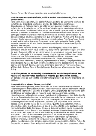 Outros dados
49
fontes, Portas não oferece garantias aos próprios bilderbergs.
O clube tem mesmo influência política a nível mundial ou foi já um mito
que se criou?
Para além do que já referi, até sobre Portugal, gostaria de usar como exemplo da
influência de Bilderberg as eleições alemãs de 2005. Na conferência de
Bilderberger em Rottach-Egern, os bilderbergers queriam mudar a imagem
enfadonha de Angela Merkel, a "futura líder" da Alemanha nas eleições alemãs a
18 de Setembro. Um homem bilderberger deu a opinião que para que os eleitores
alemães pudessem aceitar Merkel como chanceler seria importante dar uma nova
definição do termo valores de família. Bilderbergers alemães bem versados na
psique colectiva bavariana acreditavam que a imagem de Merkel, uma divorciada
com um doutoramento em física, não seria considerada de "confiança", por forma
a atrair votos suficientes nesta firme área conservadora do país. Seria, então,
importante enfatizar a importância do conceito de família. E esta estratégia foi
aplicada nas eleições.
Sobre Merkel, recordo, ainda, que com os Bilderbergers a colocar de parte
Schroeder a favor de um novo candidato, isto poderia significar que após três anos
de guerrilha entre bilderbergers americanos e europeus em torno da guerra do
Iraque, o clube estaria pronto para colocar em marcha uma política mais coesa.
Lembre-se que Schroeder, assim como o Presidente Chirac, eram dos mais
vociferantes críticos da intervenção americana no Iraque. Schroeder,
representando a esquerda, e Merkel, representando a direita, são propriedade dos
Bilderbergers. Apesar de Bush junior não estar presente pessoalmente na reunião
secreta em Rottach-Egern, o governo americano estava bem representado por
William Luti, Richard Perle e Dennis Ross do Instituto de Washington de Near East
Policy.
Os participantes de Bilderberg não falam que estiveram presentes nas
reuniões e muitas vezes desmentem mesmo que tenham lá estado...
Os participantes do clube estão explicitamente proibidos de discutir Bilderberg em
público.
O que foi discutido em Stresa, em 2004?
Para além do que já disse, outro dos items de Stresa esteve relacionado com a
"liberalização dos mercados mundiais". Os bilderbergers sempre estiveram a favor
de extremo liberalismo. Estamos a chegar a um nível profundo de liberalismo com
tendência a ser restaurado em máxima força nas suas crenças e credo.
Historicamente, o liberalismo sempre reivindicou três liberdades: liberdade de mão
de obra. Isso não significa que os trabalhadores serão livres, mas que o povo será
livre de se mover de um país para o outro, uma região para outra. Para os
bilderbergers isso é muito importante. Significa que os patrões terão um livre
acesso a uma grande massa de mão-de-obra. Quanto mais global for, melhor.
Liberdade de solo: significando que o solo é tão importante como qualquer outra
mercadoria. Liberdade de moeda. Em que o dinheiro também é uma mercadoria
como qualquer outra. Recordo que a primeira vaga de liberalismo desvaneceu-se
entre 1920-1930, após ter feitos muitos estragos nas sociedades americanas e
europeias. O seu sistema afirmava que se tudo for livre e as empresas não
efectuarem cartéis ou monopólios, com nenhum trabalhador a pertencer às
centrais sindicais, o sistema irá enriquecer toda a gente. Isto é uma perfeita
utopia, mas baseados nas obras de economistas laureados com o Prémio Nobel da
Economia, bem como desenvolvimentos matemáticos, isto parece aos seus olhos
 