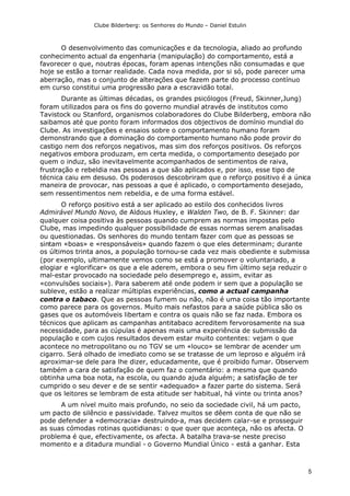 Clube Bilderberg: os Senhores do Mundo – Daniel Estulin
5
O desenvolvimento das comunicações e da tecnologia, aliado ao profundo
conhecimento actual da engenharia (manipulação) do comportamento, está a
favorecer o que, noutras épocas, foram apenas intenções não consumadas e que
hoje se estão a tornar realidade. Cada nova medida, por si só, pode parecer uma
aberração, mas o conjunto de alterações que fazem parte do processo contínuo
em curso constitui uma progressão para a escravidão total.
Durante as últimas décadas, os grandes psicólogos (Freud, Skinner,Jung)
foram utilizados para os fins do governo mundial através de institutos como
Tavistock ou Stanford, organismos colaboradores do Clube Bilderberg, embora não
saibamos até que ponto foram informados dos objectivos de domínio mundial do
Clube. As investigações e ensaios sobre o comportamento humano foram
demonstrando que a dominação do comportamento humano não pode provir do
castigo nem dos reforços negativos, mas sim dos reforços positivos. Os reforços
negativos embora produzam, em certa medida, o comportamento desejado por
quem o induz, são inevitavelmente acompanhados de sentimentos de raiva,
frustração e rebeldia nas pessoas a que são aplicados e, por isso, esse tipo de
técnica caiu em desuso. Os poderosos descobriram que o reforço positivo é a única
maneira de provocar, nas pessoas a que é aplicado, o comportamento desejado,
sem ressentimentos nem rebeldia, e de uma forma estável.
O reforço positivo está a ser aplicado ao estilo dos conhecidos livros
Admirável Mundo Novo, de Aldous Huxley, e Walden Two, de B. F. Skinner: dar
qualquer coisa positiva às pessoas quando cumprem as normas impostas pelo
Clube, mas impedindo qualquer possibilidade de essas normas serem analisadas
ou questionadas. Os senhores do mundo tentam fazer com que as pessoas se
sintam «boas» e «responsáveis» quando fazem o que eles determinam; durante
os últimos trinta anos, a população tornou-se cada vez mais obediente e submissa
(por exemplo, ultimamente vemos como se está a promover o voluntariado, a
elogiar e «glorificar» os que a ele aderem, embora o seu fim último seja reduzir o
mal-estar provocado na sociedade pelo desemprego e, assim, evitar as
«convulsões sociais»). Para saberem até onde podem ir sem que a população se
subleve, estão a realizar múltiplas experiências, como a actual campanha
contra o tabaco. Que as pessoas fumem ou não, não é uma coisa tão importante
como parece para os governos. Muito mais nefastos para a saúde pública são os
gases que os automóveis libertam e contra os quais não se faz nada. Embora os
técnicos que aplicam as campanhas antitabaco acreditem fervorosamente na sua
necessidade, para as cúpulas é apenas mais uma experiência de submissão da
população e com cujos resultados devem estar muito contentes: vejam o que
acontece no metropolitano ou no TGV se um «louco» se lembrar de acender um
cigarro. Será olhado de imediato como se se tratasse de um leproso e alguém irá
aproximar-se dele para lhe dizer, educadamente, que é proibido fumar. Observem
também a cara de satisfação de quem faz o comentário: a mesma que quando
obtinha uma boa nota, na escola, ou quando ajuda alguém; a satisfação de ter
cumprido o seu dever e de se sentir «adequado» a fazer parte do sistema. Será
que os leitores se lembram de esta atitude ser habitual, há vinte ou trinta anos?
A um nível muito mais profundo, no seio da sociedade civil, há um pacto,
um pacto de silêncio e passividade. Talvez muitos se dêem conta de que não se
pode defender a «democracia» destruindo-a, mas decidem calar-se e prosseguir
as suas cómodas rotinas quotidianas: o que quer que aconteça, não os afecta. O
problema é que, efectivamente, os afecta. A batalha trava-se neste preciso
momento e a ditadura mundial - o Governo Mundial Único - está a ganhar. Esta
 