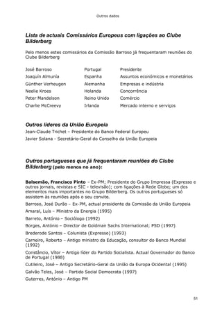 Outros dados
51
Lista de actuais Comissários Europeus com ligações ao Clube
Bilderberg
Pelo menos estes comissários da Comissão Barroso já frequentaram reuniões do
Clube Bilderberg
José Barroso Portugal Presidente
Joaquín Almunía Espanha Assuntos económicos e monetários
Günther Verheugen Alemanha Empresas e indústria
Neelie Kroes Holanda Concorrência
Peter Mandelson Reino Unido Comércio
Charlie McCreevy Irlanda Mercado interno e serviços
Outros líderes da União Europeia
Jean-Claude Trichet – Presidente do Banco Federal Europeu
Javier Solana - Secretário-Geral do Conselho da União Europeia
Outros portugueses que já frequentaram reuniões do Clube
Bilderberg (pelo menos no ano):
Balsemão, Francisco Pinto – Ex-PM; Presidente do Grupo Impressa (Expresso e
outros jornais, revistas e SIC - televisão); com ligações à Rede Globo; um dos
elementos mais importantes no Grupo Bilderberg. Os outros portugueses só
assistem às reuniões após o seu convite.
Barroso, José Durão – Ex-PM, actual presidente da Comissão da União Europeia
Amaral, Luís – Ministro da Energia (1995)
Barreto, António – Sociólogo (1992)
Borges, António – Director de Goldman Sachs International; PSD (1997)
Brederode Santos – Colunista (Expresso) (1993)
Carneiro, Roberto – Antigo ministro da Educação, consultor do Banco Mundial
(1992)
Constâncio, Vítor – Antigo líder do Partido Socialista. Actual Governador do Banco
de Portugal (1988)
Cutileiro, José – Antigo Secretário-Geral da União da Europa Ocidental (1995)
Galvão Teles, José – Partido Social Democrata (1997)
Guterres, António – Antigo PM
 