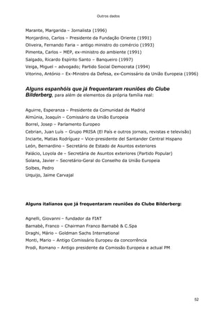 Outros dados
52
Marante, Margarida – Jornalista (1996)
Monjardino, Carlos – Presidente da Fundação Oriente (1991)
Oliveira, Fernando Faria – antigo ministro do comércio (1993)
Pimenta, Carlos – MEP, ex-ministro do ambiente (1991)
Salgado, Ricardo Espírito Santo – Banqueiro (1997)
Veiga, Miguel – advogado; Partido Social Democrata (1994)
Vitorino, António – Ex-Ministro da Defesa, ex-Comissário da União Europeia (1996)
Alguns espanhóis que já frequentaram reuniões do Clube
Bilderberg, para além de elementos da própria família real:
Aguirre, Esperanza – Presidente da Comunidad de Madrid
Almúnia, Joaquín – Comissário da União Europeia
Borrel, Josep – Parlamento Europeo
Cebrian, Juan Luís – Grupo PRISA (El País e outros jornais, revistas e televisão)
Inciarte, Matias Rodríguez – Vice-presidente del Santander Central Hispano
León, Bernardino – Secretário de Estado de Asuntos exteriores
Palácio, Loyola de – Secretária de Asuntos exteriores (Partido Popular)
Solana, Javier – Secretário-Geral do Conselho da União Europeia
Solbes, Pedro
Urquijo, Jaime Carvajal
Alguns italianos que já frequentaram reuniões do Clube Bilderberg:
Agnelli, Giovanni – fundador da FIAT
Barnabè, Franco – Chairman Franco Barnabè & C.Spa
Draghi, Mário – Goldman Sachs International
Monti, Mario – Antigo Comissário Europeu da concorrência
Prodi, Romano – Antigo presidente da Comissão Europeia e actual PM
 