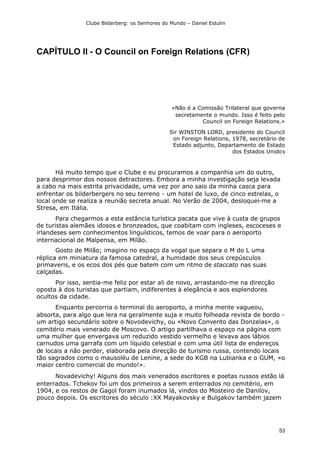 Clube Bilderberg: os Senhores do Mundo – Daniel Estulin
53
CAPÍTULO II - O Council on Foreign Relations (CFR)
«Não é a Comissão Trilateral que governa
secretamente o mundo. Isso é feito pelo
Council on Foreign Relations.»
Sir WINSTON LORD, presidente do Council
on Foreign Relations, 1978, secretário de
Estado adjunto, Departamento de Estado
dos Estados Unidos
Há muito tempo que o Clube e eu procuramos a companhia um do outro,
para desprimor dos nossos detractores. Embora a minha investigação seja levada
a cabo na mais estrita privacidade, uma vez por ano saio da minha casca para
enfrentar os bilderbergers no seu terreno - um hotel de luxo, de cinco estrelas, o
local onde se realiza a reunião secreta anual. No Verão de 2004, desloquei-me a
Stresa, em Itália.
Para chegarmos a esta estância turística pacata que vive à custa de grupos
de turistas alemães idosos e bronzeados, que coabitam com ingleses, escoceses e
irlandeses sem conhecimentos linguísticos, temos de voar para o aeroporto
internacional de Malpensa, em Milão.
Gosto de Milão; imagino no espaço da vogal que separa o M do L uma
réplica em miniatura da famosa catedral, a humidade dos seus crepúsculos
primaveris, e os ecos dos pés que batem com um ritmo de staccato nas suas
calçadas.
Por isso, sentia-me feliz por estar ali de novo, arrastando-me na direcção
oposta à dos turistas que partiam, indiferentes à elegância e aos esplendores
ocultos da cidade.
Enquanto percorria o terminal do aeroporto, a minha mente vagueou,
absorta, para algo que lera na geralmente suja e muito folheada revista de bordo -
um artigo secundário sobre o Novodevichy, ou «Novo Convento das Donzelas», o
cemitério mais venerado de Moscovo. O artigo partilhava o espaço na página com
uma mulher que envergava um reduzido vestido vermelho e levava aos lábios
carnudos uma garrafa com um líquido celestial e com uma útil lista de endereços
de locais a não perder, elaborada pela direcção de turismo russa, contendo locais
tão sagrados como o mausoléu de Lenine, a sede do KGB na Lubianka e o GUM, «o
maior centro comercial do mundo!».
Novadevichy! Alguns dos mais venerados escritores e poetas russos estão lá
enterrados. Tchekov foi um dos primeiros a serem enterrados no cemitério, em
1904, e os restos de Gagol foram inumados lá, vindos do Mosteiro de Danilov,
pouco depois. Os escritores do século :XX Mayakovsky e Bulgakov também jazem
 
