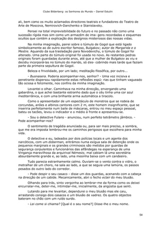 Clube Bilderberg: os Senhores do Mundo – Daniel Estulin
54
ali, bem como os muito aclamados directores teatrais e fundadores do Teatro de
Arte de Moscova, Nemirovich-Danchenko e Stanislavsky.
Pensei na total imprevisibilidade do futuro e no passado não como uma
sucessão rígida mas sim como um armazém de ima- gens recordadas e esquemas
ocultos que contém a explicação dos desígnios misteriosos das nossas vidas.
Na minha imaginação, pairei sobre o túmulo de Gogol que está ligado
simbolicamente ao de outro escritor famoso, Bulgakov; autor de Margarida e o
Mestre. Aquando da sua trasladação para Novodevichy, o túmulo de Gogol foi
alterado. Uma parte do túmulo original foi usada no novo. As restantes pedras
originais foram guardadas durante anos, até que a mulher de Bulgakov as viu e
decidiu incorporá-las no túmulo do marido, só des- cobrindo mais tarde que faziam
parte da primeira sepultura de Gogol.
Beleza e frivolidade, por um lado; meditação filosófica, por outro...
- Buonasera. Poderia acompanhar-nos, senhor? - Uma voz incisiva e
penetrante dispersou rapidamente estas reflexões espú- rias que tinham vagueado
tão ociosa e felizmente, nos confins da minha imaginação.
Levantei o olhar. Caminhava na minha direcção, envergando uma
gabardina, o que achei bastante estranho dado que o céu tinha uma cor azul
mediterrânica, e com uma brilhante arma automática a tiracolo.
Como o apresentador de um espectáculo de monstros que se rodeia de
corcundas, anões e albinos cantores com 2 m, este homem insignificante, que se
inseriria perfeitamente num baile de máscaras, entrou no meu espaço pessoal,
bateu os tacões, levou o indicador e o médio à fronte e apresentou-se.
- Sou o detective Fulano - anunciou, num perfeito tetrâmetro jâmbico. -
Pode acompanhar-nos?
O sentimento de tragédia anunciada ou, para ser mais preciso, a sombra,
que me era imposta lembrou-me os caminhos perigosos que escolhera para minha
vida.
O detective e eu, ladeados por dois polícias locais e um agente dos
narcóticos, com um doberman, entrámos numa exígua sala de detenção onde os
pequenos marginais e os grandes criminosos são metidos por guardas de
segurança corpulentos e funcionários das alfândegas na esperança de uma
Vingança maravilhosa da arquirival Némesis; mal cabiam lá uma secretária
absurdamente grande e, ao lado, uma mesinha baixa com um candeeiro.
Tudo parecia estranhamente calmo. Ouviam-se o vento contra o vidro, o
metralhar de um choro, na sala ao lado, a que se seguia uma lamúria, os passos
pesados do outro lado do corredor.
- Pode despir o seu casaco - disse um dos guardas, acenando com a cabeça
na direcção de um cabide. Mecanicamente, abri o fecho eclair do meu blusão.
Olhando para trás, sinto vergonha ao lembrar-me da forma como os deixei
encurralar-me, deter-me, intimidar-me, inicialmente, da angústia que senti.
Lutando para me levantar, dependurei o meu blusão mas ele caiu,
arrastando consigo dois casacos e um blusão de xadrez. Os quatro objectos
bateram no chão com um ruído surdo.
- Lei come si chiama? [Qual é o seu nome?] Disse-lhe o meu nome.
 