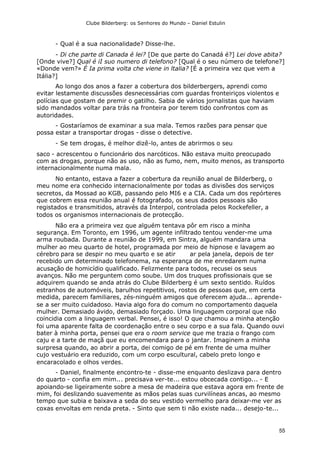 Clube Bilderberg: os Senhores do Mundo – Daniel Estulin
55
- Qual é a sua nacionalidade? Disse-lhe.
- Di che parte di Canada é lei? [De que parte do Canadá é?] Lei dove abita?
[Onde vive?] Qual é iI suo numero di telefono? [Qual é o seu número de telefone?]
«Donde vem?» É Ia prima volta che viene in ltalia? [É a primeira vez que vem a
Itália?]
Ao longo dos anos a fazer a cobertura dos bilderbergers, aprendi como
evitar lestamente discussões desnecessárias com guardas fronteiriços violentos e
polícias que gostam de premir o gatilho. Sabia de vários jornalistas que haviam
sido mandados voltar para trás na fronteira por terem tido confrontos com as
autoridades.
- Gostaríamos de examinar a sua mala. Temos razões para pensar que
possa estar a transportar drogas - disse o detective.
- Se tem drogas, é melhor dizê-lo, antes de abrirmos o seu
saco - acrescentou o funcionário dos narcóticos. Não estava muito preocupado
com as drogas, porque não as uso, não as fumo, nem, muito menos, as transporto
internacionalmente numa mala.
No entanto, estava a fazer a cobertura da reunião anual de Bilderberg, o
meu nome era conhecido internacionalmente por todas as divisões dos serviços
secretos, da Mossad ao KGB, passando pelo MI6 e a CIA. Cada um dos repórteres
que cobrem essa reunião anual é fotografado, os seus dados pessoais são
registados e transmitidos, através da Interpol, controlada pelos Rockefeller, a
todos os organismos internacionais de protecção.
Não era a primeira vez que alguém tentava pôr em risco a minha
segurança. Em Toronto, em 1996, um agente infiltrado tentou vender-me uma
arma roubada. Durante a reunião de 1999, em Sintra, alguém mandara uma
mulher ao meu quarto de hotel, programada por meio de hipnose e lavagem ao
cérebro para se despir no meu quarto e se atir ar pela janela, depois de ter
recebido um determinado telefonema, na esperança de me enredarem numa
acusação de homicídio qualificado. Felizmente para todos, recusei os seus
avanços. Não me perguntem como soube. Um dos truques profissionais que se
adquirem quando se anda atrás do Clube Bilderberg é um sexto sentido. Ruídos
estranhos de automóveis, barulhos repetitivos, rostos de pessoas que, em certa
medida, parecem familiares, zés-ninguém amigos que oferecem ajuda... aprende-
se a ser muito cuidadoso. Havia algo fora do comum no comportamento daquela
mulher. Demasiado ávido, demasiado forçado. Uma linguagem corporal que não
coincidia com a linguagem verbal. Pensei, é isso! O que chamou a minha atenção
foi uma aparente falta de coordenação entre o seu corpo e a sua fala. Quando ouvi
bater à minha porta, pensei que era o room service que me trazia o frango com
caju e a tarte de maçã que eu encomendara para o jantar. Imaginem a minha
surpresa quando, ao abrir a porta, dei comigo de pé em frente de uma mulher
cujo vestuário era reduzido, com um corpo escultural, cabelo preto longo e
encaracolado e olhos verdes.
- Daniel, finalmente encontro-te - disse-me enquanto deslizava para dentro
do quarto - confia em mim... precisava ver-te... estou obcecada contigo... - E
apoiando-se ligeiramente sobre a mesa de madeira que estava agora em frente de
mim, foi deslizando suavemente as mãos pelas suas curvilíneas ancas, ao mesmo
tempo que subia e baixava a seda do seu vestido vermelho para deixar-me ver as
coxas envoltas em renda preta. - Sinto que sem ti não existe nada... desejo-te...
 