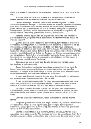 Clube Bilderberg: os Senhores do Mundo – Daniel Estulin
56
quero que deixes as tuas marcas na minha pele... preciso de ti... sou tua e tu és
meu...
Subia as mãos para acariciar os seios e ia desapertando os botões do
decote, deixando-me entrever uns mamilos pequenos e escuros.
- Morro de desejo... fode-me como nunca fodeste ninguém... - disse
avançando para mim devagar. O seu olhar era muito estranho. Quando não olhava
para mim, ficava com o olhar parado, absorto em recordações; poderia ter-se
posto à frente dela o mesmíssimo Satanás e não teria dado pela sua presença.
Não sei como, veio-me à mente nesse momento a mulher fatal da garrafa de
líquido celestial. Marketing, publicidade, mentira, manipulação.
Voltando a Milão, aquela sala da esquadra do aeroporto e os olhares dos
polícias sobre mim, perguntei-me: É possível que me tenham metido drogas na
mala de viagem?
Quando estou a fazer a cobertura de Bilderberg, tomo todas as precauções
necessárias. Não faço check in. Só levo bagagem de cabine. O saco nunca sai da
minha vista. Ao regressar da Escócia, em 1988 (um dos meus esforços de
penetração em Bilderberg com mais êxito. Jim Tucker, do American me Press, e eu
revelámos a história dos planos de Bilderberg para uma guerra no Kosovo criando,
primeiro, hostilidades entre a Grécia e a Turquia, em Chipre, que depois poderiam
ser alargadas aos Balcãs), tive uma sensação inquietante de que alguém poderia
ter mexido no meu saco. Deixei-o no aeroporto com todas as minhas roupas e
recordações da conferência de Tumberry.
Deslocando-se para o outro lado da sala, dei por mim no lado pouco
iluminado da grande secretária.
Quase de imediato, o detective que estava sentado, imóvel, na beira do
banco, observando atentamente todos os meus movimentos, com as mãos
pousadas no cano da arma, levantou-se e, com a ponta da bota, alisou um canto
do espesso capacho que fora levantada por um doberman.
Um dos guardas encarregou-se do meu saco. Apenas podia ver os ângulos
dos seus cotovelos deslocando-se para cá e para lá.
O meu coração estava oprimido. Por mais que procurasse dentro de mim,
não conseguia encontrar uma migalha de alegria. O melhor que esperava que
pudesse acontecer-me era ser colocado num avião e mandado embora.
De súbito, o guarda levantou o olhar, deu um grito, deu meia-volta na
minha direcção, numa incerteza misturada com curiosidade, e tirou do saco um
volume estreito e muito usado de Fet (grande autor russo do século XIX), em
russo.
Como se tivesse sido combinado, todos começaram a falar ao mesmo
tempo.
Um jovem guarda com óculos, que pegou no meu Fet, anunciou de imediato
que estivem na Rússia e sabia algum russo, por exemplo, borsch (sopa de
beterraba), raduga (arco-íris) e privei (olá). Pelo menos, a atitude do guarda em
relação a mim mudou radicalmente.
Usando os recônditos da sua memória, tentou, em vão, juntar as peças
separadas numa base coerente. Não consegui perceber de que estava a falar. Ouvi
atentamente, com a boca semiaberta: o seu conhecimento de russo lembrava-me
 