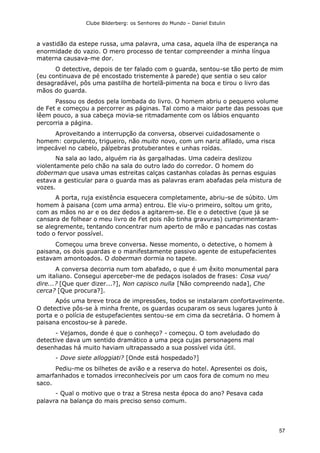 Clube Bilderberg: os Senhores do Mundo – Daniel Estulin
57
a vastidão da estepe russa, uma palavra, uma casa, aquela ilha de esperança na
enormidade do vazio. O mero processo de tentar compreender a minha língua
materna causava-me dor.
O detective, depois de ter falado com o guarda, sentou-se tão perto de mim
(eu continuava de pé encostado tristemente à parede) que sentia o seu calor
desagradável, pôs uma pastilha de hortelã-pimenta na boca e tirou o livro das
mãos do guarda.
Passou os dedos pela lombada do livro. O homem abriu o pequeno volume
de Fet e começou a percorrer as páginas. Tal como a maior parte das pessoas que
lêem pouco, a sua cabeça movia-se ritmadamente com os lábios enquanto
percorria a página.
Aproveitando a interrupção da conversa, observei cuidadosamente o
homem: corpulento, trigueiro, não muito novo, com um nariz afilado, uma risca
impecável no cabelo, pálpebras protuberantes e unhas roídas.
Na sala ao lado, alguém ria às gargalhadas. Uma cadeira deslizou
violentamente pelo chão na sala do outro lado do corredor. O homem do
doberman que usava umas estreitas calças castanhas coladas às pernas esguias
estava a gesticular para o guarda mas as palavras eram abafadas pela mistura de
vozes.
A porta, ruja existência esquecera completamente, abriu-se de súbito. Um
homem à paisana (com uma arma) entrou. Ele viu-o primeiro, soltou um grito,
com as mãos no ar e os dez dedos a agitarem-se. Ele e o detective (que já se
cansara de folhear o meu livro de Fet pois não tinha gravuras) cumprimentaram-
se alegremente, tentando concentrar num aperto de mão e pancadas nas costas
todo o fervor possível.
Começou uma breve conversa. Nesse momento, o detective, o homem à
paisana, os dois guardas e o manifestamente passivo agente de estupefacientes
estavam amontoados. O doberman dormia no tapete.
A conversa decorria num tom abafado, o que é um êxito monumental para
um italiano. Consegui aperceber-me de pedaços isolados de frases: Cosa vuo/
dire...? [Que quer dizer...?], Non capisco nulla [Não compreendo nada], Che
cerca? [Que procura?].
Após uma breve troca de impressões, todos se instalaram confortavelmente.
O detective pôs-se à minha frente, os guardas ocuparam os seus lugares junto à
porta e o polícia de estupefacientes sentou-se em cima da secretária. O homem à
paisana encostou-se à parede.
- Vejamos, donde é que o conheço? - começou. O tom aveludado do
detective dava um sentido dramático a uma peça cujas personagens mal
desenhadas há muito haviam ultrapassado a sua possível vida útil.
- Dove siete alloggiati? [Onde está hospedado?]
Pediu-me os bilhetes de avião e a reserva do hotel. Apresentei os dois,
amarfanhados e tomados irreconhecíveis por um caos fora de comum no meu
saco.
- Qual o motivo que o traz a Stresa nesta época do ano? Pesava cada
palavra na balança do mais preciso senso comum.
 