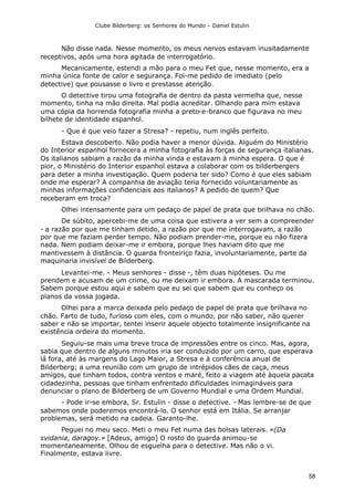 Clube Bilderberg: os Senhores do Mundo – Daniel Estulin
58
Não disse nada. Nesse momento, os meus nervos estavam inusitadamente
receptivos, após uma hora agitada de interrogatório.
Mecanicamente, estendi a mão para o meu Fet que, nesse momento, era a
minha única fonte de calor e segurança. Foi-me pedido de imediato (pelo
detective) que pousasse o livro e prestasse atenção.
O detective tirou uma fotografia de dentro da pasta vermelha que, nesse
momento, tinha na mão direita. Mal podia acreditar. Olhando para mim estava
uma cópia da horrenda fotografia minha a preto-e-branco que figurava no meu
bilhete de identidade espanhol.
- Que é que veio fazer a Stresa? - repetiu, num inglês perfeito.
Estava descoberto. Não podia haver a menor dúvida. Alguém do Ministério
do Interior espanhol fornecera a minha fotografia às forças de segurança italianas.
Os italianos sabiam a razão da minha vinda e estavam à minha espera. O que é
pior, o Ministério do Interior espanhol estava a colaborar com os bilderbergers
para deter a minha investigação. Quem poderia ter sido? Como é que eles sabiam
onde me esperar? A companhia de aviação teria fornecido voluntariamente as
minhas informações confidenciais aos italianos? A pedido de quem? Que
receberam em troca?
Olhei intensamente para um pedaço de papel de prata que brilhava no chão.
De súbito, apercebi-me de uma coisa que estivera a ver sem a compreender
- a razão por que me tinham detido, a razão por que me interrogavam, a razão
por que me faziam perder tempo. Não podiam prender-me, porque eu não fizera
nada. Nem podiam deixar-me ir embora, porque lhes haviam dito que me
mantivessem à distância. O guarda fronteiriço fazia, involuntariamente, parte da
maquinaria invisível de Bilderberg.
Levantei-me. - Meus senhores - disse -, têm duas hipóteses. Ou me
prendem e acusam de um crime, ou me deixam ir embora. A mascarada terminou.
Sabem porque estou aqui e sabem que eu sei que sabem que eu conheço os
planos da vossa jogada.
Olhei para a marca deixada pelo pedaço de papel de prata que brilhava no
chão. Farto de tudo, furioso com eles, com o mundo, por não saber, não querer
saber e não se importar, tentei inserir aquele objecto totalmente insignificante na
existência ordeira do momento.
Seguiu-se mais uma breve troca de impressões entre os cinco. Mas, agora,
sabia que dentro de alguns minutos iria ser conduzido por um carro, que esperava
lá fora, até às margens do Lago Maior, a Stresa e à conferência anual de
Bilderberg; a uma reunião com um grupo de intrépidos cães de caça, meus
amigos, que tinham todos, contra ventos e maré, feito a viagem até àquela pacata
cidadezinha, pessoas que tinham enfrentado dificuldades inimagináveis para
denunciar o plano de Bilderberg de um Governo Mundial e uma Ordem Mundial.
- Pode ir-se embora, Sr. Estulin - disse o detective. - Mas lembre-se de que
sabemos onde poderemos encontrá-lo. O senhor está em Itália. Se arranjar
problemas, será metido na cadeia. Garanto-lhe.
Peguei no meu saco. Meti o meu Fet numa das bolsas laterais. «(Da
svidania, daragoy.» [Adeus, amigo] O rosto do guarda animou-se
momentaneamente. Olhou de esguelha para o detective. Mas não o vi.
Finalmente, estava livre.
 