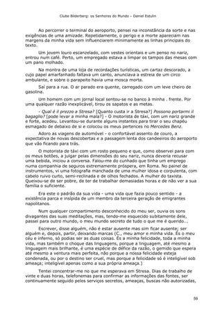 Clube Bilderberg: os Senhores do Mundo – Daniel Estulin
59
Ao percorrer o terminal do aeroporto, pensei na inconstância da sorte e nas
exigências de uma amizade. Repetidamente, o perigo e a morte apareciam nas
margens da minha vida sem influenciarem minimamente as linhas principais do
texto.
Um jovem louro escanzelado, com vestes orientais e um penso no nariz,
entrou num café. Perto, um empregado estava a limpar os tampos das mesas com
um pano molhado.
Na montra de uma loja de recordações turísticas, um cartaz descorado, a
cujo papel amarfanhado faltava um canto, anunciava a estreia de um circo
ambulante, e sobre o parapeito havia uma mosca morta.
Saí para a rua. O ar parado era quente, carregado com um leve cheiro de
gasolina.
Um homem com um jornal local sentou-se no banco à minha . frente. Por
uma qualquer razão inexplicável, tirou os sapatos e as metas.
- Qual é il prezzo a Stresa? [Quanto custa ir a Stresa?] Possono portarmi il
bagaglio? [pode levar a minha mala?] - O motorista de táxi, com um nariz grande
e forte, acedeu. Levantou-se durante alguns instantes para tirar o seu chapéu
esmagado de debaixo de si e colocou os meus pertences no Mercedes Benz.
Adoro as viagens de automóvel - o confortável assento de couro, a
expectativa de novas descobertas e a passagem lenta dos candeeiros do aeroporto
que vão ficando para trás.
O motorista de táxi com um rosto pequeno e que, como observei para com
os meus botões, a julgar pelas dimensões do seu nariz, nunca deveria recusar
uma bebida, iniciou a conversa. Falou-me do cunhado que tinha um emprego
numa companhia de seguros extremamente próspera, em Roma. No painel de
instrumentos, vi uma fotografia manchada de uma mulher idosa e corpulenta, com
cabelo ruivo curto, semi-reclinada e de olhos fechados. A mulher do taxista.
Queixou-se de ser pobre, de ter de trabalhar demasiadas horas e de não ver a sua
família o suficiente.
Era este o padrão da sua vida - uma vida que fazia pouco sentido - a
existência parca e insípida de um membro da terceira geração de emigrantes
napolitanos.
Num qualquer compartimento desconhecido do meu ser, ouvia os sons
divagantes das suas meditações, mas, tendo-me esquecido subitamente dele,
passei para outro mundo, o meu mundo secreto de tudo o que me é querido...
Escrever, disse alguém, não é estar ausente mas sim ficar ausente; ser
alguém e, depois, partir, deixando marcas (C., meu amor e minha vida. És o meu
céu e inferno, só podias ser as duas coisas. És a minha felicidade, toda a minha
vida, mas também o choque das linguagens, porque a linguagem, até mesmo a
linguagem mais brilhante, é uma espécie de défice da razão, o gemido que espera
até mesmo a ventura mais perfeita, não porque a nossa felicidade esteja
condenada, ou por o destino ser cruel, mas porque a felicidade só é inteligível sob
ameaça; inteligível apenas como a sua própria ameaça.)
Tentei concentrar-me no que me esperava em Stresa. Dias de trabalho de
vinte e duas horas, telefonemas para confirmar as informações das fontes, ser
continuamente seguido pelos serviços secretos, ameaças, buscas não autorizadas,
 