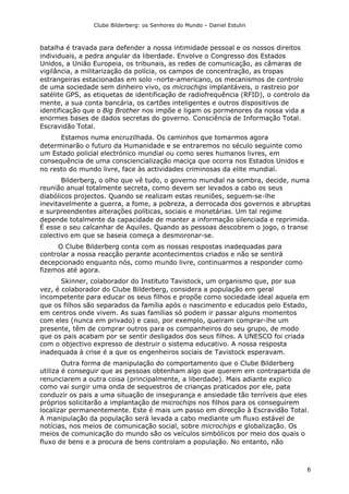 Clube Bilderberg: os Senhores do Mundo – Daniel Estulin
6
batalha é travada para defender a nossa intimidade pessoal e os nossos direitos
individuais, a pedra angular da liberdade. Envolve o Congresso dos Estados
Unidos, a União Europeia, os tribunais, as redes de comunicação, as câmaras de
vigilância, a militarização da polícia, os campos de concentração, as tropas
estrangeiras estacionadas em solo -norte-americano, os mecanismos de controlo
de uma sociedade sem dinheiro vivo, os microchips implantáveis, o rastreio por
satélite GPS, as etiquetas de identificação de radiofrequência (RFID), o controlo da
mente, a sua conta bancária, os cartões inteligentes e outros dispositivos de
identificação que o Big Brother nos impõe e ligam os pormenores da nossa vida a
enormes bases de dados secretas do governo. Consciência de Informação Total.
Escravidão Total.
Estamos numa encruzilhada. Os caminhos que tomarmos agora
determinarão o futuro da Humanidade e se entraremos no século seguinte como
um Estado policial electrónico mundial ou como seres humanos livres, em
consequência de uma consciencialização maciça que ocorra nos Estados Unidos e
no resto do mundo livre, face às actividades criminosas da elite mundial.
Bilderberg, o olho que vê tudo, o governo mundial na sombra, decide, numa
reunião anual totalmente secreta, como devem ser levados a cabo os seus
diabólicos projectos. Quando se realizam estas reuniões, seguem-se-lhe
inevitavelmente a guerra, a fome, a pobreza, a derrocada dos governos e abruptas
e surpreendentes alterações políticas, sociais e monetárias. Um tal regime
depende totalmente da capacidade de manter a informação silenciada e reprimida.
É esse o seu calcanhar de Aquiles. Quando as pessoas descobrem o jogo, o transe
colectivo em que se baseia começa a desmoronar-se.
O Clube Bilderberg conta com as nossas respostas inadequadas para
controlar a nossa reacção perante acontecimentos criados e não se sentirá
decepcionado enquanto nós, como mundo livre, continuarmos a responder como
fizemos até agora.
Skinner, colaborador do Instituto Tavistock, um organismo que, por sua
vez, é colaborador do Clube Bilderberg, considera a população em geral
incompetente para educar os seus filhos e propõe como sociedade ideal aquela em
que os filhos são separados da família após o nascimento e educados pelo Estado,
em centros onde vivem. As suas famílias só podem ir passar alguns momentos
com eles (nunca em privado) e caso, por exemplo, queiram comprar-lhe um
presente, têm de comprar outros para os companheiros do seu grupo, de modo
que os pais acabam por se sentir desligados dos seus filhos. A UNESCO foi criada
com o objectivo expresso de destruir o sistema educativo. A nossa resposta
inadequada à crise é a que os engenheiros sociais de Tavistock esperavam.
Outra forma de manipulação do comportamento que o Clube Bilderberg
utiliza é conseguir que as pessoas obtenham algo que querem em contrapartida de
renunciarem a outra coisa (principalmente, a liberdade). Mais adiante explico
como vai surgir uma onda de sequestros de crianças praticados por ele, pata
conduzir os pais a uma situação de insegurança e ansiedade tão terríveis que eles
próprios solicitarão a implantação de microchips nos filhos para os conseguirem
localizar permanentemente. Este é mais um passo em direcção à Escravidão Total.
A manipulação da população será levada a cabo mediante um fluxo estável de
notícias, nos meios de comunicação social, sobre microchips e globalização. Os
meios de comunicação do mundo são os veículos simbólicos por meio dos quais o
fluxo de bens e a procura de bens controlam a população. No entanto, não
 