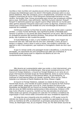 Clube Bilderberg: os Senhores do Mundo – Daniel Estulin
60
reuniões e mais reuniões com aquelas poucas almas corajosas que desafiam as
ameaças dos bilderbergers para nos darem informações preciosas sobre os seus
planos diabólicos. Mas não conseguia, pura e simplesmente, concentrar-me nisso.
Imagens incoerentes de horror moral dançavam fantasmagoricamente no meu
cérebro. Escravidão Total. Fomes provocadas pelo homem que arrastavam milhões
para a cova. Sofrimento, mais sofrimento. Sacrifício humano indizível. Porquê?
Porquê? É realmente possível que alguém queira infligir tanta dor ao mundo para
obter ganhos pessoais? Enquanto lutava para conter as lágrimas, lembrava a mim
mesmo que a minha busca da verdade era uma reivindicação da decência a
expensas da crueldade.
Continuava a pensar no final feliz do conto ainda não escrito sobre o paraíso
perdido - o nosso mundo danificado. Que significaria perder a felicidade para
sempre? O paraíso e a sua perda são parte integrante um do outro. Não só porque
os verdadeiros paraísos são paraísos perdidos, mas porque não existe paraíso sem
perda, não é paraíso se não o pudermos perder.
O Clube Bilderberg, é claro, é uma metáfora do medo, uma imagem da
loucura de tudo isso. Sob tudo isso há uma com- preensão, é claro, de que o
tempo e o espaço, como o amor e como a morte, nos mudam e confirmam, se
agarram a nós e nos exploram; que implicam o irrevogável e fazem de nós o que
somos.
O que é o tempo senão uma passagem brutal e decadência, e uma forma de
percepção, um nascimento de uma consciência que sabe que é temporal. E
compreendo ainda menos qual é o objectivo do destino ao unir-me
constantemente a Bilderberg.
* * *
Não deveria ser surpreendente saber que existe, a nível internacional, uma
organização equivalente aos bilderbergers. Esse grupo autodenomina-se o CFR -
Council on Foreign Relations. o Council on Foreign Relations é um ramo de um
grupo internacional chamado Grupo da Távola Redonda. Entre os outros ramos,
incluem-se: o Royal lnstitute of International Affairs, da Grã-Bretanha, os
Institutes of International Affairs do Canadá, Austrália, África do Sul, Índia e
Holanda e os lnstitutes of Pacific Relations da China, Rússia e Japão.
O Council on Foreign Relations, sedeado na cidade de Nova Iorque, na
Harold Pratt House, uma mansão de quatro andares na esquina de Park Avenue
com a 68th Street, doada pela viúva do Sr. Pratt (herdeira da fortuna dos
Rockefeller da Standard Oil) ao Council on Foreign Relations, é formado por uma
elite de cerca de 3000 membros pertencentes à elite americana. Embora o CFR
seja muito influente no governo, mantém-se fora das atenções do americano
médio sendo que apenas uma pessoa em cada dez mil conhece a existência da
organização e muito menos estão conscientes dos seus verdadeiros objectivos.
Ao longo dos seus cinquenta anos de existência, o CFR quase nunca foi
referido nos meios de comunicação social. E quando nos apercebemos de que,
entre os membros do CFR, se encontram os principais executivos do New York
Times, do Washington Post, do Los Angeles Times, do The Wall Street Journal da
 