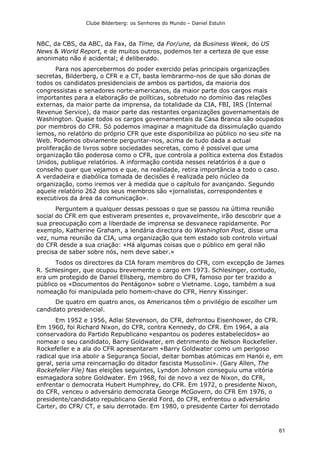 Clube Bilderberg: os Senhores do Mundo – Daniel Estulin
61
NBC, da CBS, da ABC, da Fax, da Time, da For/une, da Business Week, do US
News & World Report, e de muitos outros, podemos ter a certeza de que esse
anonimato não é acidental; é deliberado.
Para nos apercebermos do poder exercido pelas principais organizações
secretas, Bilderberg, o CFR e a CT, basta lembrarmo-nos de que são donas de
todos os candidatos presidenciais de ambos os partidos, da maioria dos
congressistas e senadores norte-americanos, da maior parte dos cargos mais
importantes para a elaboração de políticas, sobretudo no domínio das relações
externas, da maior parte da imprensa, da totalidade da CIA, FBI, IRS (Internal
Revenue Service), da maior parte das restantes organizações governamentais de
Washington. Quase todos os cargos governamentais da Casa Branca são ocupados
por membros do CFR. Só podemos imaginar a magnitude da dissimulação quando
lemos, no relatório do próprio CFR que este disponibiliza ao público no seu site na
Web. Podemos obviamente perguntar-nos, acima de tudo dada a actual
proliferação de livros sobre sociedades secretas, como é possível que uma
organização tão poderosa como o CFR, que controla a política externa dos Estados
Unidos, publique relatórios. A informação contida nesses relatórios é a que o
conselho quer que vejamos e que, na realidade, retira importância a todo o caso.
A verdadeira e diabólica tomada de decisões é realizada pelo núcleo da
organização, como iremos ver à medida que o capítulo for avançando. Segundo
aquele relatório 262 dos seus membros são «jornalistas, correspondentes e
executivos da área da comunicação».
Perguntem a qualquer dessas pessoas o que se passou na última reunião
social do CFR em que estiveram presentes e, provavelmente, irão descobrir que a
sua preocupação com a liberdade de imprensa se desvanece rapidamente. Por
exemplo, Katherine Graham, a lendária directora do Washington Post, disse uma
vez, numa reunião da CIA, uma organização que tem estado sob controlo virtual
do CFR desde a sua criação: «Há algumas coisas que o público em geral não
precisa de saber sobre nós, nem deve saber.»
Todos os directores da CIA foram membros do CFR, com excepção de James
R. Schlesinger, que ocupou brevemente o cargo em 1973. Schlesinger, contudo,
era um protegido de Daniel Ellsberg, membro do CFR, famoso por ter trazido a
público os «Documentos do Pentágono» sobre o Vietname. Logo, também a sua
nomeação foi manipulada pelo homem-chave do CFR, Henry Kissinger.
De quatro em quatro anos, os Americanos têm o privilégio de escolher um
candidato presidencial.
Em 1952 e 1956, Adlai Stevenson, do CFR, defrontou Eisenhower, do CFR.
Em 1960, foi Richard Nixon, do CFR, contra Kennedy, do CFR. Em 1964, a ala
conservadora do Partido Republicano «espantou os poderes estabelecidos» ao
nomear o seu candidato, Barry Goldwater, em detrimento de Nelson Rockefeller.
Rockefeller e a ala do CFR apresentaram «Barry Goldwater como um perigoso
radical que iria abolir a Segurança Social, deitar bombas atómicas em Hanói e, em
geral, seria uma reincarnação do ditador fascista MussoIini». (Gary Allen, The
Rockefeller File) Nas eleições seguintes, Lyndon Johnson conseguiu uma vitória
esmagadora sobre Goldwater. Em 1968, foi de novo a vez de Nixon, do CFR,
enfrentar o democrata Hubert Humphrey, do CFR. Em 1972, o presidente Nixon,
do CFR, venceu o adversário democrata George McGovern, do CFR Em 1976, o
presidente/candidato republicano Gerald Ford, do CFR, enfrentou o adversário
Carter, do CFR/ CT, e saiu derrotado. Em 1980, o presidente Carter foi derrotado
 