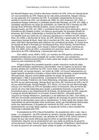 Clube Bilderberg: os Senhores do Mundo – Daniel Estulin
62
por Ronald Reagan que, embora não fosse membro do CFR, tinha em George Bush
um vice-presidente do CFR. Depois de ter sido eleito presidente, Reagan colocou
no seu gabinete 313 membros do CFR. O candidato independente do terceiro
partido e membro do CFR, nas eleições de 1980, foi John Anderson. Em 1984, o
presidente Reagan enfrentou o candidato democrata Mondale, do CFR. Em 1988, o
candidato republicano ao cargo de presidente, ex-chefe da CIA e membro do CFR
George Bush enfrentou Michael Dukakis, pouco conhecido governador do
Massachusetts, do CFR. Em 1992, o presidente Bush teve como adversário, para a
Presidência dos Estados Unidos, um obscuro governador do atrasado Estado do
Arkansas, Bill Clinton, bilderberger e membro do CFR. Em 1996, Clinton venceu
um desafio forte por parte de um veterano republicano e membro do CFR, Robert
Dole. Em 2000, o democrata AI Gore, do CFR, defrontou o governador do Texas, o
republicano George W Bush. Bush não é membro do CFR, mas, como é sempre o
caso, está bem representado pelo Sistema nos corredores do poder. O núcleo duro
da equipa de Bush é formado por Condoleezza Rice, Dick Cheney, Richard Perle,
Paul Wolfowitz, Lewis Ubby, Colin Powell e Robert Zoellick, todos membros do
CFR. Em 2004, como já referi, o presidente em exercício, Bush, enfrentou um
adversário do CFR e Bilderberg, o democrata John Kerry.
Com efeito, entre 1928 e 1972, um membro do CFR ganhou sempre as
eleições presidenciais (com excepção de Lyndon Johnson, que compensou
largamente o Sistema preenchendo a maior parte dos cargos mais importantes do
Governo com membros do CFR).
O logro público fica completo quando o poder executivo muda de mãos
entre administrações republicanas e democratas, mas os lugares no governo são
sempre detidos por membros do CFR. Como disse o célebre colunista americano
Joseph Kraft, na revista Haryer}, em Julho de 1958: «O Council desempenha um
papel especial ajudando a transpor o fosso entre os dois partidos, proporcionando,
oficiosamente, alguma continuidade quando há render da guarda em
Washington.» Não é surpreendente. o presidente Clinton, ele próprio membro do
CFR, da Comissão Trilateral e do Clube Bilderberg, empregou quase cem membros
do CFR na sua administração. George Bush pai tinha 387 membros do CFR e da CT
na sua administração. Ronald Reagan, 313. Nixon, no início da sua Administração,
colocou 115 membros do CFR em posições-chave no Executivo. Dos primeiros 82
nomes de uma lista elaborada para ajudar o presidente Kennedy a escolher os
funcionários para o seu Departamento de Estado, 63 pertenciam ao CFR, segundo
o artigo de Arnold Beichman no Christian Science Monitor, intitulado apenas
«Council on Foreign Relations», publicado a 1 de Setembro de 1961. Com efeito, o
CFR tem funcionado praticamente como agência de emprego do governo federal,
tanto sob os democratas como sob os republicanos. A maior parte dos cargos mais
importantes da administração norte-americana, tanto nas Presidências democratas
como nas republicanas, é ocupada por membros do CFR, como o leitor verá,
repetidamente, ao longo deste capítulo. A equipa de Clinton e Gore também foi
financiada e apoiada pelo CFR.
O presidente do CFR é David Rockefeller. Os presidentes vêm e vão, mas o
poder - e o programa - do CFR mantém-se sempre. George Wallace, quatro vezes
candidato presidencial democrata, nas décadas de 1960 e 1970, tomou famoso o
slogan de que não existe diferença alguma entre os partidos democrata e
republicano. Alguma vez se perguntaram por que razão as políticas do governo
nunca parecem mudar mesmo quando houve mudanças «fIlosóficas» significativas
no seio do governo em exercício? Quer esteja no poder um democrata, um
 