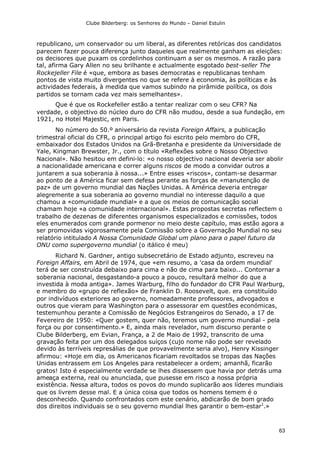 Clube Bilderberg: os Senhores do Mundo – Daniel Estulin
63
republicano, um conservador ou um liberal, as diferentes retóricas dos candidatos
parecem fazer pouca diferença junto daqueles que realmente ganham as eleições:
os decisores que puxam os cordelinhos continuam a ser os mesmos. A razão para
tal, afirma Gary Allen no seu brilhante e actualmente esgotado best-seller The
Rockejeller File é «que, embora as bases democratas e republicanas tenham
pontos de vista muito divergentes no que se refere à economia, às políticas e às
actividades federais, à medida que vamos subindo na pirâmide política, os dois
partidos se tornam cada vez mais semelhantes».
Que é que os Rockefeller estão a tentar realizar com o seu CFR? Na
verdade, o objectivo do núcleo duro do CFR não mudou, desde a sua fundação, em
1921, no Hotel Majestic, em Paris.
No número do 50.º aniversário da revista Foreign Affairs, a publicação
trimestral oficial do CFR, o principal artigo foi escrito pelo membro do CFR,
embaixador dos Estados Unidos na Grã-Bretanha e presidente da Universidade de
Yale, Kingman Brewster, Jr., com o título «Reflexões sobre o Nosso Objectivo
Nacional». Não hesitou em defini-lo: «o nosso objectivo nacional deveria ser abolir
a nacionalidade americana e correr alguns riscos de modo a convidar outros a
juntarem a sua soberania à nossa...» Entre esses «riscos», contam-se desarmar
ao ponto de a América ficar sem defesa perante as forças de «manutenção de
paz» de um governo mundial das Nações Unidas. A América deveria entregar
alegremente a sua soberania ao governo mundial no interesse daquilo a que
chamou a «comunidade mundial» e a que os meios de comunicação social
chamam hoje «a comunidade internacional». Estas propostas secretas reflectem o
trabalho de dezenas de diferentes organismos especializados e comissões, todos
eles enumerados com grande pormenor no meio deste capítulo, mas estão agora a
ser promovidas vigorosamente pela Comissão sobre a Governação Mundial no seu
relatório intitulado A Nossa Comunidade Global um plano para o papel futuro da
ONU como supergoverno mundial (o itálico é meu)
Richard N. Gardner, antigo subsecretário de Estado adjunto, escreveu na
Foreign Affairs, em Abril de 1974, que «em resumo, a 'casa da ordem mundial'
terá de ser construída debaixo para cima e não de cima para baixo... Contornar a
soberania nacional, desgastando-a pouco a pouco, resultará melhor do que a
investida à moda antiga». James Warburg, filho do fundador do CFR Paul Warburg,
e membro do «grupo de reflexão» de Franklin D. Roosevelt, que. era constituído
por indivíduos exteriores ao governo, nomeadamente professores, advogados e
outros que vieram para Washington para o assessorar em questões económicas,
testemunhou perante a Comissão de Negócios Estrangeiros do Senado, a 17 de
Fevereiro de 1950: «Quer gostem, quer não, teremos um governo mundial - pela
força ou por consentimento.» E, ainda mais revelador, num discurso perante o
Clube Bilderberg, em Evian, França, a 2 de Maio de 1992, transcrito de uma
gravação feita por um dos delegados suíços (cujo nome não pode ser revelado
devido às terríveis represálias de que provavelmente seria alvo), Henry Kissinger
afirmou: «Hoje em dia, os Americanos ficariam revoltados se tropas das Nações
Unidas entrassem em Los Angeles para restabelecer a ordem; amanhã, ficarão
gratos! Isto é especialmente verdade se lhes dissessem que havia por detrás uma
ameaça externa, real ou anunciada, que pusesse em risco a nossa própria
existência. Nessa altura, todos os povos do mundo suplicarão aos líderes mundiais
que os livrem desse mal. E a única coisa que todos os homens temem é o
desconhecido. Quando confrontados com este cenário, abdicarão de bom grado
dos direitos individuais se o seu governo mundial lhes garantir o bem-estar1
.»
 