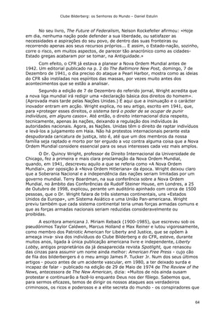 Clube Bilderberg: os Senhores do Mundo – Daniel Estulin
64
No seu livro, The Future of Federalism, Nelson Rockefeller afirmou: «Hoje
em dia, nenhuma nação pode defender a sua liberdade, ou satisfazer as
necessidades e aspirações do seu povo, de dentro das suas fronteiras ou
recorrendo apenas aos seus recursos próprios... E assim, o Estado-nação, sozinho,
corre o risco, em muitos aspectos, de parecer tão anacrónico como as cidades-
Estado gregas acabaram por se tomar, na Antiguidade.»
Com efeito, o CFR já estava a planear a Nova Ordem Mundial antes de
1942. Um editorial publicado na p. 2 do The Baltimore New Post, domingo, 7 de
Dezembro de 1941, o dia preciso do ataque a Pearl Harbor, mostra como as ideias
do CFR são instiladas nos espíritos das massas, por vezes muito antes dos
acontecimentos que se estão a analisar.
Segundo a edição de 7 de Dezembro do referido jornal, Wright acredita que
a nova liga mundial irá redigir uma «declaração básica dos direitos do homem».
(Aprovada mais tarde pelas Nações Unidas.) É aqui que a insinuação e o carácter
inovador entram em acção. Wright explica, no seu artigo, escrito em 1941, que,
para «proteger esses direitos, o sistema terá o poder de se ocupar de punir
indivíduos, em alguns casos». Até então, o direito internacional dizia respeito,
tecnicamente, apenas às nações, deixando a regulação dos indivíduos às
autoridades nacionais. Agora, as Nações. Unidas têm o direito de raptar indivíduos
e levá-los a julgamento em Haia. Não há protestos internacionais perante esta
despudorada caricatura de justiça, isto é, até que um dos membros da nossa
família seja raptado e morto por ter erguido a voz contra alguma coisa que a Nova
Ordem Mundial considere essencial para os seus interesses cada vez mais amplos.
O Dr. Quincy Wright, professor de Direito Internacional da Universidade de
Chicago, fez a primeira e mais clara proclamação da Nova Ordem Mundial,
quando, em 1941, descreveu aquilo a que se referia como «A Nova Ordem
Mundial», por oposição à «Nova Ordem Hitleriana» da época. Wright deixou claro
que a Soberania Nacional e a independência das nações seriam limitadas por um
governo mundial. Terry Boardman, na sua conferência sobre a Nova Ordem
Mundial, no âmbito das Conferências da Rudolf Steiner House, em Londres, a 25
de Outubro de 1998, explicou, perante um auditório apinhado com cerca de 1500
pessoas, que o Dr. Wright falara de três sistemas continentais, uns «Estados
Unidos da Europa», um Sistema Asiático e uma União Pan-americana. Wright
previu também que cada sistema continental teria umas forças armadas comuns e
que as forças armadas nacionais seriam reduzidas consideravelmente ou
proibidas.
A escritora americana J. Miriam Reback (1900-1985), que escreveu sob os
pseudónimos Taylor Caldwen, Marcus Holland e Max Reiner e lutou vigorosamente,
como membro dos Patriotic American for Liberty and Justice, que se opõem à
ameaça inva- siva dos indivíduos do Clube Bilderberg e do CFR, esteve, durante
muitos anos, ligada à única publicação americana livre e independente, Liberty
Lobby, antigos proprietários da já desaparecida revista Spotlight, que renasceu
das cinzas para assumir um nome ainda melhor: American Free Press - cujo cão
de fila dos bilderbergers é o meu amigo James P. Tucker Jr. Num dos seus últimos
artigos - pouco antes de um acidente vascular, em 1980, a ter deixado surda e
incapaz de falar - publicado na edição de 29 de Maio de 1974 de The Review of lhe
News, antecessora de The New American, dizia: «Muitos de nós ainda ousam
protestar e continuarão a fazê-lo enquanto Deus nos der fôlego. Sabemos que,
para sermos eficazes, temos de dirigir os nossos ataques aos verdadeiros
criminosos, os ricos e poderosos e a elite secreta do mundo - os conspiradores que
 