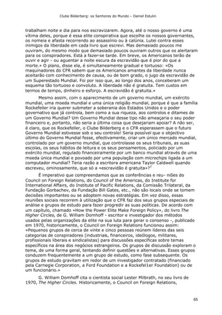Clube Bilderberg: os Senhores do Mundo – Daniel Estulin
65
trabalham noite e dia para nos escravizarem. Agora, até o nosso governo é uma
vítima deles, porque é essa elite conspirativa que escolhe os nossos governantes,
os nomeia e afasta recorrendo ao assassínio ou à calúnia. Lutei contra esses
inimigos da liberdade em cada livro que escrevi. Mas demasiado poucos me
ouviram, do mesmo modo que demasiado poucos ouviram outros que os alertaram
para os conspiradores. Está a fazer-se tarde. Em breve, os Americanos terão de
ouvir e agir - ou aguentar a noite escura da escravidão que é pior do que a
morte.» O plano, disse ela, é simultaneamente gradual e tortuoso: «Os
maquinadores do CFR sabem que os Americanos amantes da liberdade nunca
aceitarão com conhecimento de causa, ou de bom grado, o jugo da escravidão de
um Superestado Mundial. Foi por isso que, ao longo dos anos, conceberam um
esquema tão tortuoso e convoluto. A liberdade não é gratuita. Tem custos em
termos de tempo, dinheiro e esforço. A escravidão é gratuita.»
Mesmo assim, com o aparecimento de um governo mundial, um exército
mundial, uma moeda mundial e uma única religião mundial, porque é que a família
Rockefeller iria querer submeter a soberania dos Estados Unidos e o poder
governativo que já controla, bem como a sua riqueza, aos controlos e ditames de
um Governo Mundial? Um Governo Mundial desse tipo não ameaçaria o seu poder
financeiro e, portanto, não seria a última coisa que desejariam apoiar? A não ser,
é claro, que os Rockefeller, o Clube Bilderberg e o CFR esperassem que o futuro
Governo Mundial estivesse sob o seu controlo! Seria possível que o objectivo
último do Governo Mundial fosse, efectivamente, criar um único mercado mundial,
controlado por um governo mundial, que controlasse os seus tribunais, as suas
escolas, os seus hábitos de leitura e os seus pensamentos, policiado por um
exército mundial, regulado financeiramente por um banco mundial através de uma
moeda única mundial e povoado por uma população com microchips ligada a um
computador mundial? Teria razão a escritora americana Taylor Caldwell quando
escreveu, ominosamente, que só a «escravidão é gratuita»?
2
É imperativo que compreendamos que as conferências e reu- niões do
Council on Foreign Relations, do Council of the Americas, do Institute for
International Affairs, do Institute of Pacific Relations, da Comissão Trilateral, da
Fundação Gorbachev, da Fundação Bill Gates, etc., não são locais onde se tomem
decisões importantes ou se adoptem novas estratégias. Em vez disso, essas
reuniões sociais recorrem à utilização que o CFR faz dos seus grupos especiais de
análise e grupos de estudo para fazer progredir as suas políticas. De acordo com
um capítulo, chamado «How the Power Elite Make Foreign Policy», do livro The
Higher Circles, de G. William Domhoff - escritor e investigador dos métodos
usados pelas organizações da elite na sua luta para gerar o consenso -, publicado
em 1970, historicamente, o Council on Foreign Relations funcionou assim:
«Pequenos grupos de cerca de vinte e cinco pessoas reúnem líderes das seis
categorias de conspiradores (industriais, financeiros, ideólogos, militares,
profissionais liberais e sindicalistas) para discussões específicas sobre temas
específicos na área dos negócios estrangeiros. Os grupos de discussão exploram o
tema, de uma forma geral, tentando definir questões e alternativas. Esses grupos
conduzem frequentemente a um grupo de estudo, como fase subsequente. Os
grupos de estudo gravitam em redor de um investigador contratado (financiado
pela Carnegie Corporation, a Ford Foundation e a Rockefel1er Foundation) ou de
um funcionário.»
G. William Domhoff cita o cientista social Lester Milbrath, no seu livro de
1970, The Higher Circles. Historicamente, o Council on Foreign Relations,
 