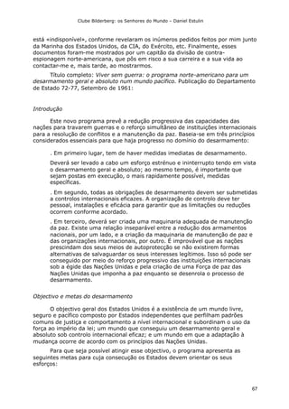 Clube Bilderberg: os Senhores do Mundo – Daniel Estulin
67
está «indisponível», conforme revelaram os inúmeros pedidos feitos por mim junto
da Marinha dos Estados Unidos, da CIA, do Exército, etc. Finalmente, esses
documentos foram-me mostrados por um capitão da divisão de contra-
espionagem norte-americana, que pôs em risco a sua carreira e a sua vida ao
contactar-me e, mais tarde, ao mostrarmos.
Título completo: Viver sem guerra: o programa norte-americano para um
desarmamento geral e absoluto num mundo pacífico. Publicação do Departamento
de Estado 72-77, Setembro de 1961:
Introdução
Este novo programa prevê a redução progressiva das capacidades das
nações para travarem guerras e o reforço simultâneo de instituições internacionais
para a resolução de conflitos e a manutenção da paz. Baseia-se em três princípios
considerados essenciais para que haja progresso no domínio do desarmamento:
. Em primeiro lugar, tem de haver medidas imediatas de desarmamento.
Deverá ser levado a cabo um esforço estrénuo e ininterrupto tendo em vista
o desarmamento geral e absoluto; ao mesmo tempo, é importante que
sejam postas em execução, o mais rapidamente possível, medidas
específicas.
. Em segundo, todas as obrigações de desarmamento devem ser submetidas
a controlos internacionais eficazes. A organização de controlo deve ter
pessoal, instalações e eficácia para garantir que as limitações ou reduções
ocorrem conforme acordado.
. Em terceiro, deverá ser criada uma maquinaria adequada de manutenção
da paz. Existe uma relação inseparável entre a redução dos armamentos
nacionais, por um lado, e a criação da maquinaria de manutenção de paz e
das organizações internacionais, por outro. É improvável que as nações
prescindam dos seus meios de autoprotecção se não existirem formas
alternativas de salvaguardar os seus interesses legítimos. Isso só pode ser
conseguido por meio do reforço progressivo das instituições internacionais
sob a égide das Nações Unidas e pela criação de uma Força de paz das
Nações Unidas que imponha a paz enquanto se desenrola o processo de
desarmamento.
Objectivo e metas do desarmamento
O objectivo geral dos Estados Unidos é a existência de um mundo livre,
seguro e pacífico composto por Estados independentes que perfilham padrões
comuns de justiça e comportamento a nível internacional e subordinam o uso da
força ao império da lei; um mundo que conseguiu um desarmamento geral e
absoluto sob controlo internacional eficaz; e um mundo em que a adaptação à
mudança ocorre de acordo com os princípios das Nações Unidas.
Para que seja possível atingir esse objectivo, o programa apresenta as
seguintes metas para cuja consecução os Estados devem orientar os seus
esforços:
 