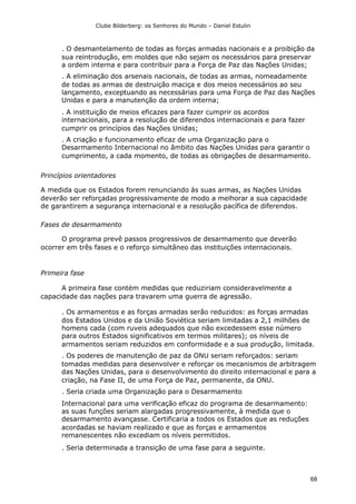 Clube Bilderberg: os Senhores do Mundo – Daniel Estulin
68
. O desmantelamento de todas as forças armadas nacionais e a proibição da
sua reintrodução, em moldes que não sejam os necessários para preservar
a ordem interna e para contribuir para a Força de Paz das Nações Unidas;
. A eliminação dos arsenais nacionais, de todas as armas, nomeadamente
de todas as armas de destruição maciça e dos meios necessários ao seu
lançamento, exceptuando as necessárias para uma Força de Paz das Nações
Unidas e para a manutenção da ordem interna;
. A instituição de meios eficazes para fazer cumprir os acordos
internacionais, para a resolução de diferendos internacionais e para fazer
cumprir os princípios das Nações Unidas;
. A criação e funcionamento eficaz de uma Organização para o
Desarmamento Internacional no âmbito das Nações Unidas para garantir o
cumprimento, a cada momento, de todas as obrigações de desarmamento.
Princípios orientadores
A medida que os Estados forem renunciando às suas armas, as Nações Unidas
deverão ser reforçadas progressivamente de modo a melhorar a sua capacidade
de garantirem a segurança internacional e a resolução pacífica de diferendos.
Fases de desarmamento
O programa prevê passos progressivos de desarmamento que deverão
ocorrer em três fases e o reforço simultâneo das instituições internacionais.
Primeira fase
A primeira fase contém medidas que reduziriam consideravelmente a
capacidade das nações para travarem uma guerra de agressão.
. Os armamentos e as forças armadas serão reduzidos: as forças armadas
dos Estados Unidos e da União Soviética seriam limitadas a 2,1 milhões de
homens cada (com ruveis adequados que não excedessem esse número
para outros Estados significativos em termos militares); os níveis de
armamentos seriam reduzidos em conformidade e a sua produção, limitada.
. Os poderes de manutenção de paz da ONU seriam reforçados: seriam
tomadas medidas para desenvolver e reforçar os mecanismos de arbitragem
das Nações Unidas, para o desenvolvimento do direito internacional e para a
criação, na Fase II, de uma Força de Paz, permanente, da ONU.
. Seria criada uma Organização para o Desarmamento
Internacional para uma verificação eficaz do programa de desarmamento:
as suas funções seriam alargadas progressivamente, à medida que o
desarmamento avançasse. Certificaria a todos os Estados que as reduções
acordadas se haviam realizado e que as forças e armamentos
remanescentes não excediam os níveis permitidos.
. Seria determinada a transição de uma fase para a seguinte.
 