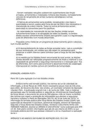 Clube Bilderberg: os Senhores do Mundo – Daniel Estulin
69
. Seriam realizadas reduções substanciais suplementares das forças
armadas, armamentos e instalações militares dos Estados, nomeadamente
veículos de lançamento de armas nucleares estratégicas e armas
defensivas.
. O fabrico de armamentos seria proibido, exceptuando o dos tipos e
quantidades a serem usados pela Força de paz da ONU e dos necessários à
manutenção da ordem interna. Todos os outros armamentos seriam
destruídos ou convertidos para fins pacíficos.
. As capacidades de manutenção de paz das Nações Unidas seriam
suficientemente fortes e as obrigações de todos os Estados, no âmbito
destes acordos suficientemente amplas para garantir a paz e a regularização
justa de diferendos num mundo desarmado.
Propostas como metas de um programa de desarmamento geral e absoluto,
num mundo pacífico:
a) O desmantelamento de todas as forças armadas nacio- nais e a proibição
da sua reintrodução, em moldes que não sejam os necessários para
preservar a ordem interna e para contribuir para a Força de Paz das Nações
Unidas;
b) A medida que os Estados forem renunciando às suas armas, as Nações
Unidas deverão ser reforçadas progressivamente de modo a melhorar a sua
capacidade de garantirem a segurança internacional e a resolução pací- fica
de diferendos, bem como para promover o desenvolvimento da cooperação
internacional em tarefas comuns em benefício da humanidade.
OPERAÇÃO «GARDEN PLOT»
Plano 55-2 para Agitação Civil nos Estados Unidos
Embora tenha sido tomado público, nos termos da Lei da Liberdade de
Informação, a 30 de Março de 1990, foram necessários pouco mais de três anos
para obter, do Governo dos Esta- dos Unidos, um exemplar completo da Operação
«Garden Plot». A publicação original é de 1 de Junho de 1984. Todo o material
apresentado aqui foi tomado público e, segundo as «Directrizes de Classificação»
da Força Aérea, o documento de cerca de 200 páginas «não se insere no âmbito
das normas que regem a protecção de informações que afectam a segurança
nacional e substitui o Plano de Operações 355-10, de 16 de Julho de 1973». A
informação foi tornada pública pela Força Aérea dos Estados Unidos (USAF) sob
supervisão de Alexander K Davidson, general-de-brigada, director de Operações.
Segundo a Força Aérea dos Estados Unidos, «Embora o documento tenha sido
TORNADO PÚBLICO, destina-se APENAS A USO OFICIAL" como ordenado pela AFR
12-30. Este plano contém informações que são de uso interno do DOD e a sua
revelação poderia permitir que pessoas violassem a lei ou impedissem a aplicação
da lei.»
APÊNDlCE 5 AO ANEXO E DO PLANO DE AGITAÇÃO GVIL 55-2 DA
 