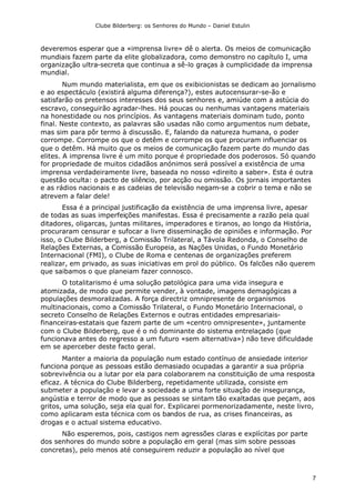 Clube Bilderberg: os Senhores do Mundo – Daniel Estulin
7
deveremos esperar que a «imprensa livre» dê o alerta. Os meios de comunicação
mundiais fazem parte da elite globalizadora, como demonstro no capítulo I, uma
organização ultra-secreta que continua a sê-lo graças à cumplicidade da imprensa
mundial.
Num mundo materialista, em que os exibicionistas se dedicam ao jornalismo
e ao espectáculo (existirá alguma diferença?), estes autocensurar-se-ão e
satisfarão os pretensos interesses dos seus senhores e, amiúde com a astúcia do
escravo, conseguirão agradar-lhes. Há poucas ou nenhumas vantagens materiais
na honestidade ou nos princípios. As vantagens materiais dominam tudo, ponto
final. Neste contexto, as palavras são usadas não como argumentos num debate,
mas sim para pôr termo à discussão. E, falando da natureza humana, o poder
corrompe. Corrompe os que o detêm e corrompe os que procuram influenciar os
que o detêm. Há muito que os meios de comunicação fazem parte do mundo das
elites. A imprensa livre é um mito porque é propriedade dos poderosos. Só quando
for propriedade de muitos cidadãos anónimos será possível a existência de uma
imprensa verdadeiramente livre, baseada no nosso «direito a saber». Esta é outra
questão oculta: o pacto de silêncio, por acção ou omissão. Os jornais importantes
e as rádios nacionais e as cadeias de televisão negam-se a cobrir o tema e não se
atrevem a falar dele!
Essa é a principal justificação da existência de uma imprensa livre, apesar
de todas as suas imperfeições manifestas. Essa é precisamente a razão pela qual
ditadores, oligarcas, juntas militares, imperadores e tiranos, ao longo da História,
procuraram censurar e sufocar a livre disseminação de opiniões e informação. Por
isso, o Clube Bilderberg, a Comissão Trilateral, a Távola Redonda, o Conselho de
Relações Externas, a Comissão Europeia, as Nações Unidas, o Fundo Monetário
Internacional (FMI), o Clube de Roma e centenas de organizações preferem
realizar, em privado, as suas iniciativas em prol do público. Os falcões não querem
que saibamos o que planeiam fazer connosco.
O totalitarismo é uma solução patológica para uma vida insegura e
atomizada, de modo que permite vender, à vontade, imagens demagógicas a
populações desmoralizadas. A força directriz omnipresente de organismos
multinacionais, como a Comissão Trilateral, o Fundo Monetário Internacional, o
secreto Conselho de Relações Externos e outras entidades empresariais-
financeiras-estatais que fazem parte de um «centro omnipresente», juntamente
com o Clube Bilderberg, que é o nó dominante do sistema entrelaçado (que
funcionava antes do regresso a um futuro «sem alternativa») não teve dificuldade
em se aperceber deste facto geral.
Manter a maioria da população num estado contínuo de ansiedade interior
funciona porque as pessoas estão demasiado ocupadas a garantir a sua própria
sobrevivência ou a lutar por ela para colaborarem na constituição de uma resposta
eficaz. A técnica do Clube Bilderberg, repetidamente utilizada, consiste em
submeter a população e levar a sociedade a uma forte situação de insegurança,
angústia e terror de modo que as pessoas se sintam tão exaltadas que peçam, aos
gritos, uma solução, seja ela qual for. Explicarei pormenorizadamente, neste livro,
como aplicaram esta técnica com os bandos de rua, as crises financeiras, as
drogas e o actual sistema educativo.
Não esperemos, pois, castigos nem agressões claras e explícitas por parte
dos senhores do mundo sobre a população em geral (mas sim sobre pessoas
concretas), pelo menos até conseguirem reduzir a população ao nível que
 