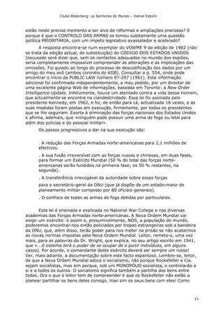 Clube Bilderberg: os Senhores do Mundo – Daniel Estulin
71
estão neste preciso momento a ser alvo de reformas e ampliações onerosas? E
porque é que o CONTROLO DAS ARMAS se tomou subitamente uma questão
política PRIORlTARIA, com um ímpeto legislativo avassalador e acelerado?
A resposta encontra-se num exemplar do VOWME 9 da edição de 1982 (não
se trata da edição actual, de substituição) do CÓDIGO DOS ESTADOS UNIDOS
(escusado será dizer que, sem os contactos adequados no mundo dos espiões,
seria completamente impossível compreender as alterações e as implicações das
omissões. Fui guiado ao longo do processo de descodificação dos dados por um
amigo do meu avô (ambos coronéis do KGB). Consultar a p. 554, onde pode
encontrar o início da PUBLIC LAW número 87-297 (1961). Esta informação
adicional foi confirmada independentemente, a meu pedido, por um director de
uma excelente página Web de informações, baseada em Toronto: a New Order
Intelligence Update. Infelizmente, houve um atentado contra a vida desse homem,
que actualmente se encontra na clandestinidade. Essa lei foi assinada pelo
presidente Kennedy, em 1962, e foi, de então para cá, actualizada 18 vezes, e as
suas medidas foram postas em execução, firmemente, por todos os presidentes
que se lhe seguiram. Exorta à eliminação das forças nacionais dos Estados Unidos
e afirma, ademais, que «ninguém pode possuir uma arma de fogo ou letal para
além dos policias e do pessoal militar».
Os passos progressivos a dar na sua execução são:
. A redução das Forças Armadas norte-americanas para 2,1 milhões de
efectivos.
. A sua fusão irreversível com as forças russas e chinesas, em duas fases,
para formar um Exército Mundial (50 % do total das forças norte-
americanas serão fundidos na primeira fase; os 50 % restantes, na
segunda).
. A transferência irrevogável da autoridade sobre essas forças
para o secretário-geral da ONU (que já dispõe de um estado-maior de
planeamento militar composto por 80 oficiais-generais).
. O confisco de todas as armas de fogo detidas por particulares.
Esta lei é ensinada e explicada no National War College e nas diversas
academias das Forças Armadas norte-americanas. A Nova Ordem Mundial vai
exigir um exército: é assim e, presumivelmente, NÓS, a população do mundo,
poderemos encontrar-nos então policiados por tropas estrangeiras sob a bandeira
da ONU, que, além disso, terão poder para nos meter na prisão se não acatarmos
as novas normas impostas pela Nova Ordem Mundial. Leitor, remeto-o, uma vez
mais, para as palavras do Dr. Wright, que explica, no seu artigo escrito em 1941,
que «...0 sistema terá o poder de se ocupar de e punir indivíduos, em alguns
casos). Por acordo, o comandante deste exército deverá ser sempre um russo!
Ver, mais adiante, a documentação sobre este facto espantoso. Lembre-se, leitor,
de que a Nova Ordem Mundial adora o socialismo, não porque Rockefeller e Cia.
sejam socialistas, mas sim porque, sob um MONOPÓUO socialista, o controlarão a
si e a todos os outros. O socialismo significa também a partilha dos bens entre
todos. Ora o que o leitor tem de compreender é que os Rockefeller não estão a
planear partilhar os bens deles consigo, mas sim os seus bens com eles! Como
 