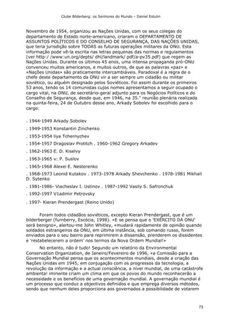 Clube Bilderberg: os Senhores do Mundo – Daniel Estulin
73
Novembro de 1954, organizou as Nações Unidas, com os seus colegas do
departamento de Estado norte-americano, criaram o DEPARTAMENTO DE
ASSUNTOS POLÍTICOS E DO CONSELHO DE SEGURANÇA, DAS NAÇÕES UNIDAS,
que teria jurisdição sobre TODAS as futuras operações militares da ONU. Esta
informação pode vê-la escrita nas letras pequenas das normas e regulamentos
(ver http:/ /www:un.org/depts/ dhl/landmark/ pdf/a-pv35.pdf) que regem as
Nações Unidas. Durante os últimos 45 anos, uma intensa propaganda pró-ONU
convenceu muitos americanos, e muitos outros, de que as palavras «paz» e
«Nações Unidas» são praticamente intercambiáveis. Paradoxal é a regra de o
chefe deste departamento da ONU vir a ser sempre um cidadão ou militar
soviético, ou alguém designado pelos Soviéticos. Foi assim durante os primeiros
53 anos, tendo os 14 comunistas cujos nomes apresentamos a seguir ocupado o
cargo vital, na ONU, de secretário-geral adjunto para os Negócios Políticos e do
Conselho de Segurança, desde que, em 1946, na 35." reunião plenária realizada
na quinta-feira, 24 de Outubro desse ano, Arkady Sobolev foi escolhido para o
cargo:
. 1944-1949 Arkady Sobolev
. 1949-1953 Konstantin Zinchenko
. 1953-1954 liya Tchernychev
. 1954-1957 Dragoslav Protitch . 1960-1962 Gregory Arkadev
. 1962-1963 E. D. Kiselvy
. 1963-1965 v: P. Suslov
. 1965-1968 Alexei E. Nesterenko
. 1968-1973 Leonid Kutakov . 1973-1978 Arkady Shevchenko . 1978-1981 Mikhail
D. Sytenko
. 1981-1986- Viacheslav I. Ustinov . 1987-1992 Vasily S. Safronchuk
. 1992-1997 V1adimir Petrovsky
. 1997- Kieran Prendergast (Reino Unido)
Foram todos cidadãos soviéticos, excepto Kieran Prendergast, que é um
bilderberger (furnberry, Escócia, 1998). «E se pensa que o 'EXÉRCITO DA ONU'
será benigno», alertou-me John Whitley, «mudará rapidamente de opinião quando
soldados estrangeiros da ONU, em última instância, sob comando russo, forem
enviados para o seu bairro para reprimirem a dissensão, prenderem os dissidentes
e 'restabelecerem a ordem' nos termos da Nova Ordem Mundial!»
No entanto, não é tudo! Segundo um relatório da Environmental
Conservation Organization, de Janeiro/Fevereiro de 1996, «a Comissão para a
Governação Mundial pensa que os acontecimentos mundiais, desde a criação das
Nações Unidas em 1945, em conjugação com os progressos da tecnologia, a
revolução da informação e a actual consciência, a nível mundial, de uma catástrofe
ambienta! iminente criam um clima em que os povos do mundo reconhecerão a
necessidade e os benefícios de uma governação mundial. A governação mundial é
um processo que conduz a objectivos definidos e que emprega diversos métodos,
sendo que nenhum deles proporciona aos governados a possibilidade de votarem
 