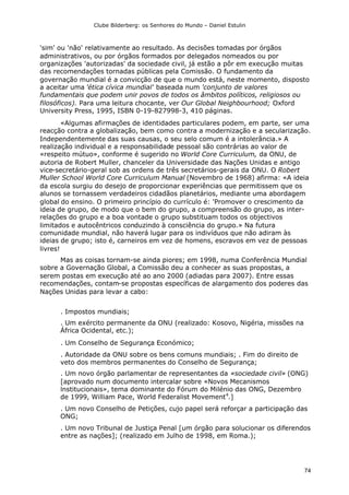 Clube Bilderberg: os Senhores do Mundo – Daniel Estulin
74
'sim' ou 'não' relativamente ao resultado. As decisões tomadas por órgãos
administrativos, ou por órgãos formados por delegados nomeados ou por
organizações 'autorizadas' da sociedade civil, já estão a pôr em execução muitas
das recomendações tornadas públicas pela Comissão. O fundamento da
governação mundial é a convicção de que o mundo está, neste momento, disposto
a aceitar uma 'ética cívica mundial' baseada num 'conjunto de valores
fundamentais que podem unir povos de todos os âmbitos políticos, religiosos ou
filosóficos). Para uma leitura chocante, ver Our Global Neighbourhood; Oxford
University Press, 1995, ISBN 0-19-827998-3, 410 páginas.
«Algumas afirmações de identidades particulares podem, em parte, ser uma
reacção contra a globalização, bem como contra a modernização e a secularização.
Independentemente das suas causas, o seu selo comum é a intolerância.» A
realização individual e a responsabilidade pessoal são contrárias ao valor de
«respeito mútuo», conforme é sugerido no World Core Curriculum, da ONU, de
autoria de Robert Muller, chanceler da Universidade das Nações Unidas e antigo
vice-secretário-geral sob as ordens de três secretários-gerais da ONU. O Robert
Muller School World Core Curriculum Manual (Novembro de 1968) afirma: «A ideia
da escola surgiu do desejo de proporcionar experiências que permitissem que os
alunos se tornassem verdadeiros cidadãos planetários, mediante uma abordagem
global do ensino. O primeiro princípio do currículo é: 'Promover o crescimento da
ideia de grupo, de modo que o bem do grupo, a compreensão do grupo, as inter-
relações do grupo e a boa vontade o grupo substituam todos os objectivos
limitados e autocêntricos conduzindo à consciência do grupo.» Na futura
comunidade mundial, não haverá lugar para os indivíduos que não adiram às
ideias de grupo; isto é, carneiros em vez de homens, escravos em vez de pessoas
livres!
Mas as coisas tornam-se ainda piores; em 1998, numa Conferência Mundial
sobre a Governação Global, a Comissão deu a conhecer as suas propostas, a
serem postas em execução até ao ano 2000 (adiadas para 2007). Entre essas
recomendações, contam-se propostas específicas de alargamento dos poderes das
Nações Unidas para levar a cabo:
. Impostos mundiais;
. Um exército permanente da ONU (realizado: Kosovo, Nigéria, missões na
África Ocidental, etc.);
. Um Conselho de Segurança Económico;
. Autoridade da ONU sobre os bens comuns mundiais; . Fim do direito de
veto dos membros permanentes do Conselho de Segurança;
. Um novo órgão parlamentar de representantes da «sociedade civil» (ONG)
[aprovado num documento intercalar sobre «Novos Mecanismos
lnstitucionais», tema dominante do Fórum do Milénio das ONG, Dezembro
de 1999, William Pace, World Federalist Movement4
.]
. Um novo Conselho de Petições, cujo papel será reforçar a participação das
ONG;
. Um novo Tribunal de Justiça Penal [um órgão para solucionar os diferendos
entre as nações]; (realizado em Julho de 1998, em Roma.);
 