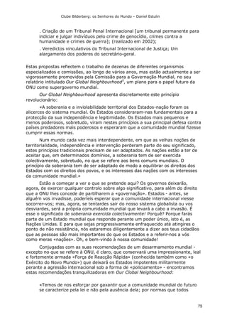 Clube Bilderberg: os Senhores do Mundo – Daniel Estulin
75
. Criação de um Tribunal Penal Internacional [um tribunal permanente para
indiciar e julgar indivíduos pelo crime de genocídio, crimes contra a
humanidade e crimes de guerra]; (realizado em 2002);
. Veredictos vinculativos do Tribunal Internacional de Justiça; Um
alargamento dos poderes do secretário-geral.
Estas propostas reflectem o trabalho de dezenas de diferentes organismos
especializados e comissões, ao longo de vários anos, mas estão actualmente a ser
vigorosamente promovidos pela Comissão para a Governação Mundial, no seu
relatório intitulado Our Global Neighbourhood5
, um plano para o papel futuro da
ONU como supergoverno mundial.
Our Global Neighbourhood apresenta discretamente este princípio
revolucionário:
«A soberania e a inviolabilidade territorial dos Estados-nação foram os
alicerces do sistema mundial. Os Estados consideraram-nas fundamentais para a
protecção da sua independência e legitimidade. Os Estados mais pequenos e
menos poderosos, sobretudo, viram nestes princípios a sua principal defesa contra
países predadores mais poderosos e esperaram que a comunidade mundial fizesse
cumprir essas normas.
Num mundo cada vez mais interdependente, em que as velhas noções de
territorialidade, independência e intervenção perderam parte do seu significado,
estes princípios tradicionais precisam de ser adaptados. As nações estão a ter de
aceitar que, em determinados domínios, a soberania tem de ser exercida
colectivamente, sobretudo, no que se refere aos bens comuns mundiais. O
princípio da soberania tem de ser adaptado de modo a equilibrar os direitos dos
Estados com os direitos dos povos, e os interesses das nações com os interesses
da comunidade mundial.»
Estão a começar a ver o que se pretende aqui? Os governos deixarão,
agora, de exercer qualquer controlo sobre algo significativo, para além do direito
que a ONU lhes concede de partilharem a «governação». Estados - antes, se
alguém vos invadisse, poderíeis esperar que a comunidade internacional viesse
socorrer-vos; mas, agora, se tentardes sair do nosso sistema globalista ou vos
desviardes, será a própria comunidade mundial que levará a cabo a invasão. É
esse o significado de soberania exercida colectivamente! Porquê? Porque farás
parte de um Estado mundial que responde perante um poder único, isto é, as
Nações Unidas. E para que sejas progressivamente enfraquecido até atingires o
ponto de não resistência, nós estaremos diligentemente a dizer aos teus cidadãos
que as pessoas são mais importantes do que os Estados e a referir-nos a vós
como meras «nações». Oh, e bem-vindo à nossa comunidade!
Conjugadas com as suas recomendações de um desarmamento mundial -
excepto no que se refere à ONU, é claro, que conservará uma impressionante, leal
e fortemente armada «Força de Reacção Rápida» (conhecida também como «o
Exército do Novo Mundo») que deixará os Estados impotentes militarmente
perante a agressão internacional sob a forma de «policiamento» - encontramos
estas recomendações tranquilizadoras em Our Clobal Neighbourhood:
«Temos de nos esforçar por gaxantir que a comunidade mundial do futuro
se caracterize pela lei e não pela ausência dela; por normas que todos
 