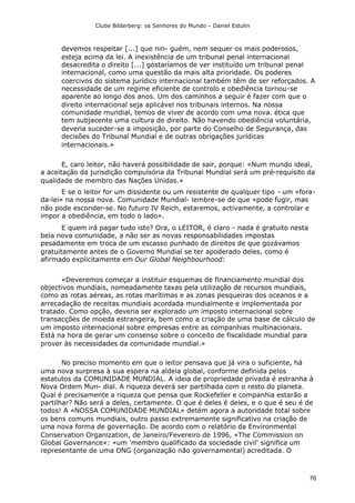 Clube Bilderberg: os Senhores do Mundo – Daniel Estulin
76
devemos respeitar [...] que nin- guém, nem sequer os mais poderosos,
esteja acima da lei. A inexistência de um tribunal penal internacional
desacredita o direito [...] gostaríamos de ver instituído um tribunal penal
internacional, como uma questão da mais alta prioridade. Os poderes
coercivos do sistema jurídico internacional também têm de ser reforçados. A
necessidade de um regime eficiente de controlo e obediência tornou-se
aparente ao longo dos anos. Um dos caminhos a seguir é fazer com que o
direito internacional seja aplicável nos tribunais internos. Na nossa
comunidade mundial, temos de viver de acordo com uma nova. ética que
tem subjacente uma cultura de direito. Não havendo obediência voluntária,
deveria suceder-se a imposição, por parte do Conselho de Segurança, das
decisões do Tribunal Mundial e de outras obrigações jurídicas
internacionais.»
E, caro leitor, não haverá possibilidade de sair, porque: «Num mundo ideal,
a aceitação da jurisdição compulsória da Tribunal Mundial será um pré-requisito da
qualidade de membro das Nações Unidas.»
E se o leitor for um dissidente ou um resistente de qualquer tipo - um «fora-
da-lei» na nossa nova. Comunidade Mundial- lembre-se de que «pode fugir, mas
não pode esconder-se. No futuro IV Reich, estaremos, activamente, a controlar e
impor a obediência, em todo o lado».
E quem irá pagar tudo isto? Ora, o LEITOR, é claro - nada é gratuito nesta
bela nova comunidade, a não ser as novas responsabilidades impostas
pesadamente em troca de um escasso punhado de direitos de que gozávamos
gratuitamente antes de o Governo Mundial se ter apoderado deles, como é
afirmado explicitamente em Our Global Neighbourhood:
«Deveremos começar a instituir esquemas de financiamento mundial dos
objectivos mundiais, nomeadamente taxas pela utilização de recursos mundiais,
como as rotas aéreas, as rotas marítimas e as zonas pesqueiras dos oceanos e a
arrecadação de receitas mundiais acordada mundialmente e implementada por
tratado. Como opção, deveria ser explorado um imposto internacional sobre
transacções de moeda estrangeira, bem como a criação de uma base de cálculo de
um imposto internacional sobre empresas entre as companhias multinacionais.
Está na hora de gerar um consenso sobre o conceito de fiscalidade mundial para
prover às necessidades da comunidade mundial.»
No preciso momento em que o leitor pensava que já vira o suficiente, há
uma nova surpresa à sua espera na aldeia global, conforme definida pelos
estatutos da COMUNIDADE MUNDIAL. A ideia de propriedade privada é estranha à
Nova Ordem Mun- dial. A riqueza deverá ser partilhada com o resto do planeta.
Qual é precisamente a riqueza que pensa que Rockefeller e companhia estarão a
partilhar? Não será a deles, certamente. O que é deles é deles, e o que é seu é de
todos! A «NOSSA COMUNIDADE MUNDIAL» detém agora a autoridade total sobre
os bens comuns mundiais, outro passo extremamente significativo na criação de
uma nova forma de governação. De acordo com o relatório da Environmental
Conservation Organization, de Janeiro/Fevereiro de 1996, «The Commission on
Global Governance»: «um 'membro qualificado da sociedade civil' significa um
representante de uma ONG (organização não governamental) acreditada. O
 