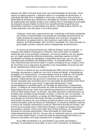 Clube Bilderberg: os Senhores do Mundo – Daniel Estulin
77
estatuto das ONG é elevado ainda mais nas recomendações da Comissão. Como
explico na página seguinte, o objectivo último é a supressão da democracia. A
actividade das ONG inclui a agitação a nível local, o lobbying a nível nacional, a
elaboração de estudos que justifiquem a aplicação de impostos mundiais através
de organizações das Nações Unidas como a Global Plano A estratégia de promoção
do programa de governação mundial inclui especificamente programas para
desacreditar indivíduos e organizações que gerem «pressão política interna» ou
«acção populista» que não apoie a nova ética global.
«Todavia, neste caso e pela primeira vez, é atribuída a activistas ambientais
não eleitos e autonomeados uma posição de autoridade governamental no
órgão dirigente do organismo especializado que controla a utilização da
atmosfera, do espaço exterior, dos oceanos e, para todos os efeitos
práticos, da biodiversidade. Este convite à 'sociedade civil' para participar na
governação mundial é descrito como o alargamento da democracia.»
O número de Janeiro/Fevereiro de 1996 de Ecologic explica ainda que «o
Programa das Nações Unidas para o Ambiente, bem como todos os tratados
ambientais sob a sua jurisdição, acabariam, em última instância, por ser regidos
por um órgão especial de activistas ambientais, escolhidos apenas em ONG
acreditadas nomeadas por delegados à Assembleia Geral que, por sua vez, são
nomeados pelo presidente dos Estados Unidos». A Comissão afirma: «O passo
mais importante que tem de ser dado é o passo conceptual de que chegou a hora
de reconhecer que a segurança do planeta é uma necessidade universal que tem
de ser satisfeita pelo sistema da ONU.»
Para ter a certeza de que a participação das ONG será um facto positivo, a
Comissão recomenda a criação de «um novo 'Direito de Petição' à disposição da
sociedade civil internacional». A recomendação exorta à criação de um Conselho
de Petições, que define como «um grupo de alto nível de entre cinco e sete
pessoas, independentes dos governos e escolhidas na sua capacidade pessoal
Seriam nomeadas pelo secretário-geral com aprovação da Assembleia Geral Seria
um Conselho que teria a seu cargo 'a segurança das pessoas' e faria
recomendações ao secretário-geral, ao Conselho de Segurança e à Assembleia
Geral». O relatório de Janeiro/Fevereiro de 1996 da Environmental Conservation
Organization afirma que «este novo mecanismo proporciona um caminho directo
entre as ONG filiadas locais, 'no terreno', das ONG nacionais e internacionais e os
escalões mais elevados da governação mundial». E termina com um exemplo: «A
Greater Yellowstone Coalition, um grupo de ONG filiadas, enviou recentemente
uma petição ao Comité do Património Mundial, da UNESCO, solicitando a
intervenção nos planos de uma empresa privada de extrair ouro de uma mina, em
terrenos privados, perto do Parque de Yellowstone. O Comité da UNESCO interveio
e colocou de imediato Yellowstone na lista do 'Património Mundial em Perigo'. Nos
termos da Convenção sobre o Património Mundial, é exigido aos Estados Unidos
que proteja o parque, mesmo para além das fronteiras deste e, se necessário,
entrando em terrenos particulares.» Esta informação foi confirmada
independentemente por três fon- tes que não se conheciam entre si; uma trabalha
para o Human Rights Watch, a outra fez parte da administração Bill Clinton e a
terceira é jornalista e tem laços estreitos com as Nações Unidas.
Só as ONG acreditadas e as suas filiadas é que serão autorizadas a
participar na estratégia de aprovação. O que é mais importante, só delegados
 