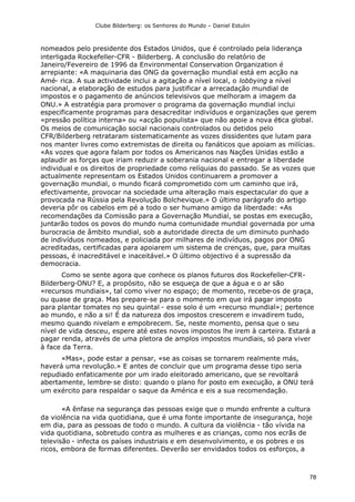 Clube Bilderberg: os Senhores do Mundo – Daniel Estulin
78
nomeados pelo presidente dos Estados Unidos, que é controlado pela liderança
interligada Rockefeller-CFR - Bilderberg. A conclusão do relatório de
Janeiro/Fevereiro de 1996 da Environmental Conservation Organization é
arrepiante: «A maquinaria das ONG da governação mundial está em acção na
Amé- rica. A sua actividade inclui a agitação a nível local, o lobbying a nível
nacional, a elaboração de estudos para justificar a arrecadação mundial de
impostos e o pagamento de anúncios televisivos que melhoram a imagem da
ONU.» A estratégia para promover o programa da governação mundial inclui
especificamente programas para desacreditar indivíduos e organizações que gerem
«pressão política interna» ou «acção populista» que não apoie a nova ética global.
Os meios de comunicação social nacionais controlados ou detidos pelo
CFR/Bilderberg retrataram sistematicamente as vozes dissidentes que lutam para
nos manter livres como extremistas de direita ou fanáticos que apoiam as milícias.
«As vozes que agora falam por todos os Americanos nas Nações Unidas estão a
aplaudir as forças que iriam reduzir a soberania nacional e entregar a liberdade
individual e os direitos de propriedade como relíquias do passado. Se as vozes que
actualmente representam os Estados Unidos continuarem a promover a
governação mundial, o mundo ficará comprometido com um caminho que irá,
efectivamente, provocar na sociedade uma alteração mais espectacular do que a
provocada na Rússia pela Revolução Bolchevique.» O último parágrafo do artigo
deveria pôr os cabelos em pé a todo o ser humano amigo da liberdade: «As
recomendações da Comissão para a Governação Mundial, se postas em execução,
juntarão todos os povos do mundo numa comunidade mundial governada por uma
burocracia de âmbito mundial, sob a autoridade directa de um diminuto punhado
de indivíduos nomeados, e policiada por milhares de indivíduos, pagos por ONG
acreditadas, certificadas para apoiarem um sistema de crenças, que, para muitas
pessoas, é inacreditável e inaceitável.» O último objectivo é a supressão da
democracia.
Como se sente agora que conhece os planos futuros dos Rockefeller-CFR-
Bilderberg-ONU? E, a propósito, não se esqueça de que a água e o ar são
«recursos mundiais», tal como viver no espaço; de momento, recebe-os de graça,
ou quase de graça. Mas prepare-se para o momento em que irá pagar imposto
para plantar tomates no seu quintal - esse solo é um «recurso mundial»; pertence
ao mundo, e não a si! É da natureza dos impostos crescerem e invadirem tudo,
mesmo quando nivelam e empobrecem. Se, neste momento, pensa que o seu
nível de vida desceu, espere até estes novos impostos lhe irem à carteira. Estará a
pagar renda, através de uma pletora de amplos impostos mundiais, só para viver
à face da Terra.
«Mas», pode estar a pensar, «se as coisas se tornarem realmente más,
haverá uma revolução.» E antes de concluir que um programa desse tipo seria
repudiado enfaticamente por um irado eleitorado americano, que se revoltará
abertamente, lembre-se disto: quando o plano for posto em execução, a ONU terá
um exército para respaldar o saque da América e eis a sua recomendação.
«A ênfase na segurança das pessoas exige que o mundo enfrente a cultura
da violência na vida quotidiana, que é uma fonte importante de insegurança, hoje
em dia, para as pessoas de todo o mundo. A cultura da violência - tão vívida na
vida quotidiana, sobretudo contra as mulheres e as crianças, como nos ecrãs de
televisão - infecta os países industriais e em desenvolvimento, e os pobres e os
ricos, embora de formas diferentes. Deverão ser envidados todos os esforços, a
 