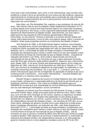 Clube Bilderberg: os Senhores do Mundo – Daniel Estulin
79
nível local e das comunidades, bem como a nível internacional, para inverter esta
tendência e lançar à terra as sementes de uma cultura da não-violência. Apoiamos
vigorosamente as iniciativas das comunidades para a protecção da vida individual,
para incentivar o desarmamento de civis e para promover uma atmosfera de
segurança nas comunidades.»
Gary Allen, em The Rockefeller File, explicou o que aconteceu há mais de 40
anos: «No mesmo mês em que foi editada a State Department Publication 72-77,
a United States Arms Control and Disarmament Agency foi criada pelo Congresso.
Ao fim de quarenta e oito horas, o novo organismo especializado apresentou o seu
esquema de desarmamento às Nações Unidas. Naturalmente, era uma cópia a
papel químico da proposta do CFR-Soviéticos apresentada à ONU pelos
comunistas, no ano anterior. Embora a televisão e os jornais tenham falado sem
cessar sobre desarmamento, nunca foi dita uma palavra sequer sobre o reverso da
medalha: todas essas propostas exortam ao armamento das Nações Unidas!»
«Em Outubro de 1968, a US Disarmament Agency publicou uma proposta
revista, intitulada Arms Control and National Security, que afirmava: 'Desde 1959,
o objectivo último acordado das negociações tem sido um desarmamento geral e
absoluto, isto é, a eliminação de todas as forças armadas e armamentos com
excepção dos necessários para manter a ordem interna no seio dos Estados e para
o fornecimento de forças de manutenção de paz às Nações Unidas... Enquanto as
reduções estivessem a ser feitas, seria criada e desenvolvida uma força de
manutenção de paz da ONU e, no momento em que o plano estivesse concluído,
seria tão forte que nenhuma nação poderia desafiá-la'. Reparem que o documento
dizia 'Desde 1959'. A US Arms Control and Disarmament Agency só foi criada em
Setembro de 1961, mas foi em 25 de Novembro de 1959 que o 'Estudo n.º 7' do
CFR, que enumera os verdadeiros objectivos da organização, foi elaborado e o seu
conteúdo transmitido aos Soviéticos'. Eis o que dizia: '[...] construir uma nova
ordem internacional [que] tem de corresponder às aspirações mundiais à paz [e] à
mudança social e económica... uma ordem internacional... incluindo Estados que
se classificam a si mesmos como socialistas.»
Porquê? Porque o objectivo do Council on Foreign Relations tem sido, desde
a sua criação, enfraquecer a capacidade defensiva da América permitindo que os
Soviéticos «alinhem o passo». Isso criará as condições favoráveis para um
MONOPÓLIO mundial que será propriedade do conluio Bilderberg-CFR-Rockefeller
com as suas lideranças interligadas e lucros cumulativos.
Segundo um homem que fora membro do CFR durante 15 anos, o contra-
almirante Chester Ward, antigo procurador-geral da Marinha entre 1956 e 1960,
que, num livro de 1975, Kissinger on the Couch, explicou os objectivos mundiais
do Clube Bilderberg-CFR: «As facções mais poderosas no seio destes grupos
elitistas têm um objectivo em comum: querem provocar a entrega da soberania e
da independência nacional dos Estados Unidos... Os membros do CFR são, na sua
maior parte, ideólogos do governo mundial único cujos objectivos a longo prazo
foram compilados oficialmente, em Setembro de 1961, pelo State Departrnent
Document 72-77: [...] eliminação de todas as forças armadas e armamentos com
excepção dos necessários para manter a ordem interna no seio dos Estados e para
o fornecimento de forças de manutenção de paz às Nações Unidas... até ao
momento em que [o governo mundial da ONU] seria tão forte que nenhuma nação
o poderia desafiar. Este objectivo de promover o desarmamento e a submissão da
soberania dos Estados Unidos e da independência nacional a um todo-poderoso
governo mundial único é o único objectivo revelado a cerca de 95 % de 1551
 