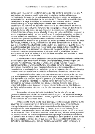 Clube Bilderberg: os Senhores do Mundo – Daniel Estulin
8
consideram «manejável» e estarem certos de não perder o controlo sobre ela. A
sua táctica, por agora, é muito mais subtil e astuta, e estão a utilizarem o
conhecimento de todos os «grandes cérebros» do último século para atingir os
seus objectivos: a submissão total da população. O Clube Bilderberg está a lutar
para quebrar a força psicológica do indivíduo e deixá-lo sem defesas. Um dos
muitos meios para atingir este propósito está a ser a insistência actual na
potenciação do trabalho em equipa na educação e no âmbito laboral de modo a
que as pessoas se habituem a renunciar às suas próprias ideias em benefício do
grupo. Cada vez são menos os que defendem o pensamento individualista e
crítico. Estamos a chegar a uma situação em que os «lobos solitários» começam a
sentir vergonha de existir. No que se refere ao domínio da educação, também é
imprescindível dar a conhecer que os estudos realizados pelo Clube Bilderberg
demonstram que conseguiram baixar o coeficiente intelectual da população,
graças sobretudo à redução da qualidade do ensino planeada e executada há anos
pelo Clube, embora, é claro, publicamente se lance periodicamente a notícia de
que o coeficiente intelectual médio está a subir. Eles sabem que, quanto menor for
o nível intelectual dos indivíduos, menor será a sua capacidade de resistência ao
sistema imposto. Para conseguirem isto, não só manipularam as escolas e as
empresas, como se apoiaram na sua arma mais letal: a televisão e os seus
«programas de lixo» para afastar a população de situações estimulantes e, desse
modo, conseguirem adormecê-la.
O objectivo final deste pesadelo é um futuro que transformará a Terra num
planeta-prisão por meio de um mercado único globalizado, controlado por um
Governo Mundial Único, vigiado por um Exército Unido Mundial, regulado
economicamente por um Banco Mundial e habitado por uma população controlada
por meio de microchips e cujas necessidades vitais se terão reduzido ao
materialismo e à sobrevivência: trabalhar, comprar, procriar, dormir, tudo ligado a
um computador mundial que supervisionará cada um dos nossos movimentos.
Porque quando o leitor compreender o que acontece, começará a perceber
que muitas pessoas importantes - pessoas que julga admirar, que procura para
que o guiem e que tenciona apoiar -, pessoas que o leitor julgava que trabalhavam
para nós, em prol da liberdade (os líderes eleitos democraticamente, os
comissários europeus não eleitos pelo povo, os líderes da socie- dade civil, a
imprensa), todos os que deveriam proteger zelosamente a nossa liberdade, na
verdade trabalham para eles, em prol de interesses que pouco têm que ver com a
liberdade.
Sivanandan, director do Instituto de Relações Raciais, afirma: «A
globalização criou um sistema económico monolítico; o 11 de Setembro ameaça
gerar uma cultura política monolítica. Juntos, significam o fim da sociedade civil.»
E o nascimento da Escravidão Total.
A UE não está imune a esta nova ideologia, sendo que ajuda a formá-la. Os
governos europeus conspiraram para conseguir aquilo a que, cinicamente, se
chama «luta contra o terrorismo» com o vergonhoso bombardeamento e as
sequelas posteriores no Afeganistão e no Iraque, acontecimentos que foram
vendidos a uma população desmoralizada e abatida como actos patrióticos cheios
de entusiasmo. Como acontece com todos os ferrabrases, a maior ameaça provém
do próprio sistema de terror que pretensamente protege os cidadãos do mesmo.
Ou continuamos a acreditar nas mentiras propagadas pelos políticos e pelos meios
de comunicação social que dizem que a guerra no Afeganistão foi travada para
defender a liberdade, acabar com os Taliban, capturar Bin Laden e instaurar a
 