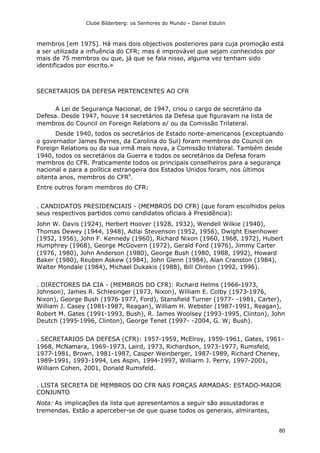 Clube Bilderberg: os Senhores do Mundo – Daniel Estulin
80
membros [em 1975]. Há mais dois objectivos posteriores para cuja promoção está
a ser utilizada a influência do CFR; mas é improvável que sejam conhecidos por
mais de 75 membros ou que, já que se fala nisso, alguma vez tenham sido
identificados por escrito.»
SECRETARIOS DA DEFESA PERTENCENTES AO CFR
A Lei de Segurança Nacional, de 1947, criou o cargo de secretário da
Defesa. Desde 1947, houve 14 secretários da Defesa que figuravam na lista de
membros do Council on Foreign Relations e/ ou da Comissão Trilateral.
Desde 1940, todos os secretários de Estado norte-americanos (exceptuando
o governador James Byrnes, da Carolina do Sul) foram membros do Council on
Foreign Relations ou da sua irmã mais nova, a Comissão trilateral. Também desde
1940, todos os secretários da Guerra e todos os secretários da Defesa foram
membros do CFR. Praticamente todos os principais conselheiros para a segurança
nacional e para a política estrangeira dos Estados Unidos foram, nos últimos
oitenta anos, membros do CFR6
.
Entre outros foram membros do CFR:
. CANDIDATOS PRESIDENCIAIS - (MEMBROS DO CFR) (que foram escolhidos pelos
seus respectivos partidos como candidatos oficiais à Presidência):
John W. Davis (1924), Herbert Hoover (1928, 1932), Wendell Wilkie (1940),
Thomas Dewey (1944, 1948), Adlai Stevenson (1952, 1956), Dwight Eisenhower
(1952, 1956), John F. Kennedy (1960), Richard Nixon (1960, 1968, 1972), Hubert
Humphrey (1968), George McGovern (1972), Gerald Ford (1976), Jimmy Carter
(1976, 1980), John Anderson (1980), George Bush (1980, 1988, 1992), Howard
Baker (1980), Reuben Askew (1984), John Glenn (1984), Alan Cranston (1984),
Walter Mondale (1984), Michael Dukakis (1988), Bill Clinton (1992, 1996).
. DIRECTORES DA CIA - (MEMBROS DO CFR): Richard Helms (1966-1973,
Johnson), James R. Schlesinger (1973, Nixon), William E. Colby (1973-1976,
Nixon), George Bush (1976-1977, Ford), Stansfield Turner (1977- -1981, Carter),
William J. Casey (1981-1987, Reagan), William H. Webster (1987-1991, Reagan),
Robert M. Gates (1991-1993, Bush), R. James Woolsey (1993-1995, Clinton), John
Deutch (1995-1996, Clinton), George Tenet (1997- -2004, G. W; Bush).
. SECRETARIOS DA DEFESA (CFR): 1957-1959, McElroy, 1959-1961, Gates, 1961-
1968, McNamara, 1969-1973, Laird, 1973, Richardson, 1973-1977, Rumsfeld,
1977-1981, Brown, 1981-1987, Casper Weinberger, 1987-1989, Richard Cheney,
1989-1991, 1993-1994, Les Aspin, 1994-1997, Williarm J. Perry, 1997-2001,
Williarn Cohen, 2001, Donald Rumsfeld.
. LISTA SECRETA DE MEMBROS DO CFR NAS FORÇAS ARMADAS: ESTADO-MAIOR
CONJUNTO
Nota: As implicações da lista que apresentamos a seguir são assustadoras e
tremendas. Estão a aperceber-se de que quase todos os generais, almirantes,
 