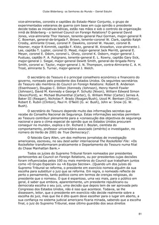 Clube Bilderberg: os Senhores do Mundo – Daniel Estulin
81
vice-almirantes, coronéis e capitães do Estado-Maior Conjunto, o grupo de
experimentados veteranos de guerra com base em cuja opinião o presidente
decide todas as iniciativas bélicas, estão nas mãos e sob o controlo da organização
irmã de Bilderberg - o temível Council on Foreign Relations? O general David
Jones, vice-almirante Thor Hanson, tenente-general Paul Gorman, major-general R
C. Bowman, general-de-brigada F. Brown, tenente-coronel W. Clark, capitão Ralph
Crosby, almirante Crowe, coronel P. Dawkins, coronel W. Hauser, coronel B.
Hosmer, major R Kimmitt, capitão F. Klotz, general W. Knowlton, vice-almirante J.
Lee, capitão T. Lupter, coronel D. Mead, major-general Jack Merritt, general E.
Meyer, coronel E. Odom, coronel L. Olvey, coronel K. Osborn, major-general J.
Pustuay, capitão P. A. Putignano, tenente-general E. L. Rowny, capitão Gary Sick,
major-general J. Siegal, major-general Dewitt Smith, general-de-brigada Perry
Smith, coronel w: Taylor, major-general J. N. Thompson, contra-Almirante C. A. H.
Trost, almirante S. Turner, major-general J. Welch.
O secretário do Tesouro é o principal conselheiro económico e financeiro do
governo, nomeado pelo presidente dos Estados Unidos. Os seguintes secretários
do Tesouro são membros do Council on Foreign Relations: Robert B. Anderson
(Eisenhower), Douglas C. Dillion (Kennedy /Johnson), Henry Hamill Fowler
(Johnson), David M. Kennedy e George P. Schultz (Nixon), Williarn Edward Simon
(Nixon/Ford), w: Michael Blumenthal (Carter), G. William Miller (Carter) Jarnes A.
Baker III (Reagan), Nicholas F. Brady (Reagan/Bush), Uoyd M. Bentsen (Clinton),
Robert E. Rubin (Clinton), Paul H. O'NeilI (G. w: Bush), John w: Snow (G. W.
Bush).
O secretário do Tesouro depende muito das informações secretas que
recebe do Conselho Nacional de Segurança. Estas informações secretas permitem
ao Tesouro contribuir plenamente para a «consecução dos objectivos de segurança
nacional e para o clima especial de opinião que os Estados Unidos procuram
conseguir no mundo», explica o Dr. Richard J. Boylan, cientista do
comportamento, professor universitário associado (emérito) e investigador, no
número do Verão de 2001 de True Democracy)'.
O falecido Gary Allen, um dos melhores jornalistas de investigação
americanos, escreveu, no seu best-seller internacional The Rockefeller File: «Os
Rockefeller transformaram praticamente o Departamento do Tesouro numa filial
do Chase Manhattan Bank.»
Todos os juízes do Supremo Tribunal foram nomeados por presidentes
pertencentes ao Council on Foreign Relations, ou por presidentes cujas decisões
foram influenciadas pelos 100 ou mais membros do Council que trabalham juntos
como «O Grupo Especial» ou «A Equipa Secrew». (Quando um dos juízes do
Supremo Tribunal se reforma, o presidente em exercício nomeia alguém da sua
escolha para substituir o juiz que se reforma. Em regra, o nomeado reflecte de
perto o pensamento, tanto político como em termos de crenças religiosas, do
presidente que o nomeou. O que é espantoso, uma vez mais, para o público em
geral, é saber que embora, aparentemente, um presidente republicano ou
democrata escolha o seu juiz, uma decisão que depois tem de ser aprovada pelo
Congresso dos Estados Unidos, não é isso que acontece. Todavia, se lhe
dissessem, leitor, que o presidente em exercício não decide realmente sobre a
escolha do juiz, mas que llie é dito quem deve escolher para o lugar em aberto, a
sua confiança no sistema judicial americano ficaria minada, sabendo que a escolha
final, o juiz do Supremo Tribunal, esse último guardião dos seus direitos
 