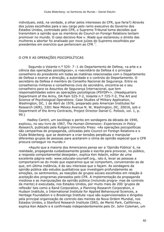 Clube Bilderberg: os Senhores do Mundo – Daniel Estulin
82
individuais, está, na verdade, a olhar pelos interesses do CFR, que faria?) Através
dos juízes escolhidos para o seu cargo pelo ramo executivo do Governo dos
Estados Unidos, controlado pelo CFR, o Supremo Tribunal toma decisões que
transmitem a opinião que os membros do Council on Foreign Relations tentam
promover no mundo. O caso decisivo Roe v. Wade que esclareceu o direito das
mulheres a abortar foi analisado por nove juízes do Supremo escolhidos por
presidentes em exercício que pertenciam ao CFR 7
.
O CFR E AS OPERAÇÕES PSICOPOLÍTICAS
Segundo o Volante n.º 525- 7 -1 do Departamento de Defesa, «a arte e a
ciência das operações psicológicas», o «secretário da Defesa é o principal
conselheiro do presidente em todas as matérias relacionadas com o Departamento
de Defesa e exerce a direcção, a autoridade e o controlo do Departamento. O
secretário da Defesa é membro do Conselho Nacional de Segurança. Entre os
conselheiros militares e conselheiros civis do secretário, encontra-se o seu
conselheiro para os Assuntos de Segurança Internacional, que tem
responsabilidades sobre as operações psicológicas (PSYOP»>. (Headquarters
Department of the Army, DA Pam 525-7-2, Volante n.º 725-7-2, The Art and
Science of Psychological Operations: Case Studies of Military Application,
Washington, DC, 1 de Abril de 1976, preparado pelo American Institutes for
Research (AIR), 3301 New México Avenue N. W, Washington, DC, 20016, sob o
Department of the Army Contracts, Project Director Daniel C. Pollock, vol. 1, p.
99.)
Hadley Cantril, um sociólogo e perito em sondagens da década de 1940,
explicou, no seu livro de 1967, The Human Dimension: Experiences in Policy
Research, publicado pela Rutgers University Press: «As operações psicopolíticas
são campanhas de propaganda, utilizadas pelo Council on Foreign Relations e o
Clube Bilderberg. que se destinam a criar tensões perpétuas e manipular
diferentes grupos de pessoas para aceitarem o clima de opinião especial que o CFR
procura conseguir no mundo.»
«Aquilo que a maioria dos Americanos pensa ser a 'Opinião Pública' é, na
realidade, propaganda cuidadosamente gizada e escrita para provocar, no público,
a resposta comportamental desejada», explica Ken Adachi, editor de uma
excelente página web: www;educate-yourself.org,. isto é, levar as pessoas a
comportarem-se do modo que esperamos que se comportem, convencendo-as de
que, em última instância, é do seu interesse que o façam. As sondagens da
opinião pública são estudos qualitativos que investigam profundamente as
emoções, os sentimentos, as reacções de grupos sociais escolhidos em relação à
aceitação dos programas planeados pelo CFR. A implementação da propaganda
insidiosa e as manipulações da opinião pública (incluindo progra- mas de controlo
da mente) é executada, nos Estados Unidos, por muito mais de 200 'grupos de
reflexão' tais como a Rand Corporation, a Planning Research Corporation, o
Hudson Institute, o International Institute for Applied Behavioural Sciences, a
Heritage Foundation e o Brookings Institute «que são supervisionados e dirigidos
pela principal organização de controlo das mentes da Nova Ordem Mundial, nos
Estados Unidos, o Stanford Research Institute (SRI), de Menlo Park, Califórnia»,
explica Ken Adachi e é confirmado independentemente pelo Dr. John Coleman, um
 