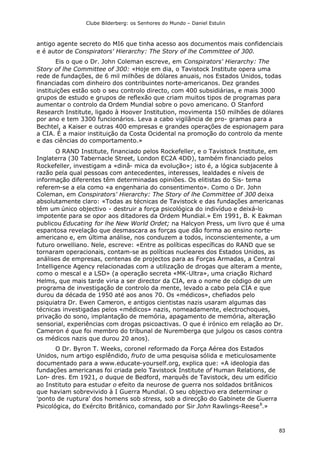 Clube Bilderberg: os Senhores do Mundo – Daniel Estulin
83
antigo agente secreto do MI6 que tinha acesso aos documentos mais confidenciais
e é autor de Conspirators' Hierarchy: The Story of lhe Committee of 300.
Eis o que o Dr. John Coleman escreve, em Conspirators' Hierarchy: The
Story of lhe Committee of 300: «Hoje em dia, o Tavistock Institute opera uma
rede de fundações, de 6 mil milhões de dólares anuais, nos Estados Unidos, todas
financiadas com dinheiro dos contribuintes norte-americanos. Dez grandes
instituições estão sob o seu controlo directo, com 400 subsidiárias, e mais 3000
grupos de estudo e grupos de reflexão que criam muitos tipos de programas para
aumentar o controlo da Ordem Mundial sobre o povo americano. O Stanford
Research Institute, ligado à Hoover Institution, movimenta 150 milhões de dólares
por ano e tem 3300 funcionários. Leva a cabo vigilância de pro- gramas para a
Bechtel, a Kaiser e outras 400 empresas e grandes operações de espionagem para
a CIA. É a maior instituição da Costa Ocidental na promoção do controlo da mente
e das ciências do comportamento.»
O RAND Institute, financiado pelos Rockefeller, e o Tavistock Institute, em
Inglaterra (30 Tabernacle Street, London EC2A 4DD), também financiado pelos
Rockefeller, investigam a «dinâ- mica da evolução»; isto é, a lógica subjacente à
razão pela qual pessoas com antecedentes, interesses, lealdades e níveis de
informação diferentes têm determinadas opiniões. Os elitistas do Sis- tema
referem-se a ela como «a engenharia do consentimento». Como o Dr. John
Coleman, em Conspirators' Hierarchy: The Story of lhe Committee of 300 deixa
absolutamente claro: «Todas as técnicas de Tavistock e das fundações americanas
têm um único objectivo - destruir a força psicológica do indivíduo e deixá-lo
impotente para se opor aos ditadores da Ordem Mundial.» Em 1991, B. K Eakman
publicou Educating for lhe New World Ordet; na Halcyon Press, um livro que é uma
espantosa revelação que desmascara as forças que dão forma ao ensino norte-
americano e, em última análise, nos conduzem a todos, inconscientemente, a um
futuro orwelliano. Nele, escreve: «Entre as políticas específicas do RAND que se
tornaram operacionais, contam-se as políticas nucleares dos Estados Unidos, as
análises de empresas, centenas de projectos para as Forças Armadas, a Central
Intelligence Agency relacionadas com a utilização de drogas que alteram a mente,
como o mescal e a LSD» (a operação secreta «MK-Ultra», uma criação Richard
Helms, que mais tarde viria a ser director da CIA, era o nome de código de um
programa de investigação de controlo da mente, levado a cabo pela CIA e que
durou da década de 1950 até aos anos 70. Os «médicos», chefiados pelo
psiquiatra Dr. Ewen Cameron, e antigos cientistas nazis usaram algumas das
técnicas investigadas pelos «médicos» nazis, nomeadamente, electrochoques,
privação do sono, implantação de memória, apagamento de memória, alteração
sensorial, experiências com drogas psicoactivas. O que é irónico em relação ao Dr.
Cameron é que foi membro do tribunal de Nuremberga que julgou os casos contra
os médicos nazis que durou 20 anos).
O Dr. Byron T. Weeks, coronel reformado da Força Aérea dos Estados
Unidos, num artigo esplêndido, fruto de uma pesquisa sólida e meticulosamente
documentado para a www.educate-yourself.org, explica que: «A ideologia das
fundações americanas foi criada pelo Tavistock Institute of Human Relations, de
Lon- dres. Em 1921, o duque de Bedford, marquês de Tavistock, deu um edifício
ao Instituto para estudar o efeito da neurose de guerra nos soldados britânicos
que haviam sobrevivido à I Guerra Mundial. O seu objectivo era determinar o
'ponto de ruptura' dos homens sob stress, sob a direcção do Gabinete de Guerra
Psicológica, do Exército Britânico, comandado por Sir John Rawlings-Reese8
.»
 