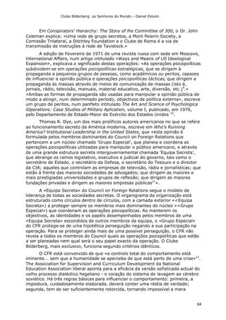 Clube Bilderberg: os Senhores do Mundo – Daniel Estulin
84
Em Conspirators' Hierarchy: The Story of lhe Committee of 300, o Dr. John
Coleman explica: «Uma rede de grupo secretos, a Mont Pelerin Society, a
Comissão Trilateral, a Ditchley Foundation e o Clube de Roma é a via de
transmissão de instruções à rede de Tavistock.»
A edição de Fevereiro de 1971 de uma revista russa com sede em Moscovo,
lnternational Affairs, num artigo intitulado «Ways and Means of US Ideological
Expansion», explicava o significado destas operações: «As operações psicopolíticas
subdividem-se em operações psicopolíticas estratégicas, que se dirigem à
propaganda a pequenos grupos de pessoas, como académicos ou peritos, capazes
de influenciar a opinião pública e operações psicopolíticas tácticas, que dirigem a
propaganda às massas através de meios de comunicação de massas (isto é,
jornais, rádio, televisão, manuais, material educativo, arte, diversão, etc.)9
.»
«Ambas as formas de propaganda são usadas para manipular a opinião pública de
modo a atingir, num determinado período, objectivos de política externa», escreve
um grupo de peritos, num panfleto intitulado The Art and Science of Psychologica
lOperations: Case Studies of Military Aplication, volume I, publicado, em 1976,
pelo Departamento de Estado-Maior do Exército dos Estados Unidos 10
.
Thomas R. Dye, um dos mais prolíficos autores americanos no que se refere
ao funcionamento secreto da América moderna, escreve em Who’s Running
America? lnstitutional Leadership in the United States, que «esta opinião é
formulada pelos membros dominantes do Council on Foreign Relations que
pertencem a um núcleo chamado 'Grupo Especial', que planeia e coordena as
operações psicopolíticas utilizadas para manipular o público americano, e através
de uma grande estrutura secreta intergovernamental chamada 'Equipa Secreta',
que abrange os ramos legislativo, executivo e judicial do governo, tais como o
secretário de Estado, o secretário da Defesa, o secretário do Tesouro e o director
da CIA; aqueles que controlam as empresas de televisão, rádio e jornalísticas; que
estão à frente das maiores sociedades de advogados; que dirigem as maiores e
mais prestigiadas universidades e grupos de reflexão; que dirigem as maiores
fundações privadas e dirigem as maiores empresas públicas11
».
A «Equipa Secreta» do Council on Foreign Relations segue o modelo de
liderança de todas as sociedades secretas. O organigrama da organização está
estruturado como círculos dentro de círculos, com a camada exterior «<Equipa
Secreta») a proteger sempre os membros mais dominantes do núcleo «<Grupo
Especial») que coordenam as operações psicopolíticas. Ao manterem os
objectivos, as identidades e os papéis desempenhados pelos membros de uma
«Equipa Secreta» escondidos de outros membros da equipa, o «Grupo Especial»
do CFR protege-se de uma hipotética perseguição negando a sua participação na
operação. Para se proteger ainda mais de uma possível perseguição, o CFR não
revela a todos os membros do Council quais as operações psicopolíticas que estão
a ser planeadas nem qual será o seu papel exacto da operação. O Clube
Bilderberg, mais exclusivo, funciona segundo critérios idênticos.
O CFR está convencido de que «o controlo total do comportamento está
iminente... sem que a humanidade se aperceba de que está perto de uma crise»12
.
The Association for Supervision and Curriculum Development da National
Education Association liberal aponta para a eficácia da versão sofisticada actual do
velho processo dialéctico hegeliano - o coração do sistema de lavagem ao cérebro
soviético. Há três regras básicas para influenciar o comportamento: primeira, a
impostura, cuidadosamente elaborada, deverá conter uma réstia de verdade;
segunda, tem de ser suficientemente retorcida, tornando impossível a mera
 
