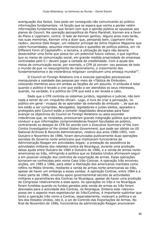 Clube Bilderberg: os Senhores do Mundo – Daniel Estulin
85
averiguação dos factos. Isso pode ser conseguido não comunicando ao público
informações fundamentais. «A facção que se espera que venha a perder retém
informações fundamentais que fariam com que a opinião pública se opusesse aos
planos do Council. Na operação psicopolítica do Plano Marshall, Kennan era a favor
do Plano e Lippmann, contra. O lado de Kennan ganhou. Alguns anos mais tarde,
nas suas memórias, Kennan viria a dizer que, pensando bem, Lippmann tinha
razão», escreve Dale Keiger, um redactor principal da Johns Hopkins Magazine que
cobre humanidades, assuntos internacionais e questões de política pública, em «A
Different Form of Capitalisffi»; e terceira, a utilização do logro não deveria
desacreditar uma fonte que possa ter um potencial futuro valioso, o que significa
que os meios de comunicação social, em grande medida propriedade de empresas
controladas pelo C~ devem jogar a cartada da credibilidade. Com a ajuda dos
meios de comunicação social, por exemplo, o CFR já conven- ceu pessoas de todo
o mundo de que «o ressurgimento do nacionalismo, o crescimento dos
fundamentalismos e da intolerância religiosa» constituem uma ameaça mundial13
.
O Council on Foreign Relations cria e executa operações psicossociais
manipulando a realidade das pessoas por meio da «Táctica de Embuste»,
colocando membros seus em ambas as facções de um assunto. O embuste é total
quando o público é levado a crer que estão a ser atendidos os seus interesses,
quando, na verdade, é a política do CFR que está a ser levada a cabo.
Dado que o CFR controla os sistemas jurídico, legislativo e judicial, não tem
nada a temer de um «inquérito oficial». Logo, é livre de criar a percepção, no
público em geral - incapaz de se aperceber da extensão do embuste -, de que as
leis estão a ser cumpridas. Advogados, legisladores e juízes eleitos, apoiados e
protegidos pelo Council estão a cometer ilegalidades descaradas para fazer
avançar os objectivos do Council on Foreign Relations ou para esconder
indecências que, se reveladas, provocariam grande indignação pública que poderia
conduzir a que informações comprometedoras fossem facultadas ao público,
contrariando os desejos do CFR De acordo com o Executive Summary of the Iran-
Contra Investigation of lhe United States Govemment, que pode ser obtido na US
National Archives & Records Administration, relativo aos anos 1986-1993, «em
Outubro e Novembro de 1986, foram denunciadas publicamente duas operações
secretas do Governo norte-americano que implicavam funcionários da
Administração Reagan em actividades ilegais: a prestação de assistência às
actividades militares dos rebeldes contra da Nicarágua, durante uma proibição
dessa ajuda entre Outubro de 1984 e Outubro de 1986, e a venda de armas norte-
americanas ao Irão, infringindo a política que os Estados Unidos afirmavam seguir
e em possível violação dos controlos de exportação de armas. Estas operações
tornaram-se conhecidas pelo nome Caso Irão-Contras. A operação Irão envolveu
acções, em 1985 e 1986, para obter a libertação dos americanos mantidos como
reféns no Médio Oriente, mediante a venda de armas norte-americanas ao Irão,
apesar de haver um embargo a essas vendas. A operação Contras, entre 1984 e a
maior parte de 1986, envolveu apoio governamental secreto às actividades
militares e paramilitares dos Contras na Nicarágua, apesar de haver uma proibição
do Congresso relativamente a esse apoio. As operações no Irão e na Nicarágua
foram fundidas quando os fundos gerados pela venda de armas ao Irão foram
desviados para a actividade dos Contras, na Nicarágua. Embora este «desvio»
possa ser o aspecto mais espectacular do Irão/Contras, é importante sublinhar que
tanto a operação Irão como a Contras, separadamente, violavam a política e as
leis dos Estados Unidos, isto é, a Lei de Controlo das Exportações de Armas. No
final de Novembro de 1986, funcionários da administração Reagan anunciaram
 
