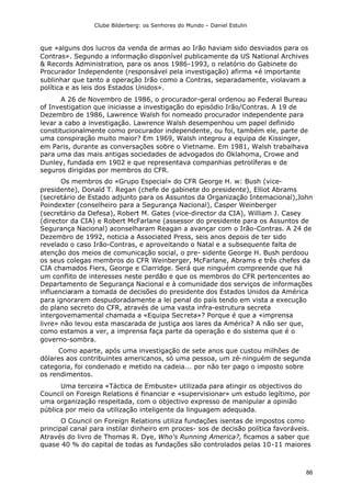 Clube Bilderberg: os Senhores do Mundo – Daniel Estulin
86
que «alguns dos lucros da venda de armas ao Irão haviam sido desviados para os
Contras». Segundo a informação disponível publicamente da US National Archives
& Records Administration, para os anos 1986-1993, o relatório do Gabinete do
Procurador Independente (responsável pela investigação) afirma «é importante
sublinhar que tanto a operação Irão como a Contras, separadamente, violavam a
política e as leis dos Estados Unidos».
A 26 de Novembro de 1986, o procurador-geral ordenou ao Federal Bureau
of Investigation que iniciasse a investigação do episódio Irão/Contras. A 19 de
Dezembro de 1986, Lawrence Walsh foi nomeado procurador independente para
levar a cabo a investigação. Lawrence Walsh desempenhou um papel definido
constitucionalmente como procurador independente, ou foi, também ele, parte de
uma conspiração muito maior? Em 1969, Walsh integrou a equipa de Kissinger,
em Paris, durante as conversações sobre o Vietname. Em 1981, Walsh trabalhava
para uma das mais antigas sociedades de advogados do Oklahoma, Crowe and
Dunley, fundada em 1902 e que representava companhias petrolíferas e de
seguros dirigidas por membros do CFR.
Os membros do «Grupo Especial» do CFR George H. w: Bush (vice-
presidente), Donald T. Regan (chefe de gabinete do presidente), Elliot Abrams
(secretário de Estado adjunto para os Assuntos da Organização Intemacional),John
Poindexter (conselheiro para a Segurança Nacional), Casper Weinberger
(secretário da Defesa), Robert M. Gates (vice-director da CIA), William J. Casey
(director da CIA) e Robert McFarlane (assessor do presidente para os Assuntos de
Segurança Nacional) aconselharam Reagan a avançar com o Irão-Contras. A 24 de
Dezembro de 1992, noticia a Associated Press, seis anos depois de ter sido
revelado o caso Irão-Contras, e aproveitando o Natal e a subsequente falta de
atenção dos meios de comunicação social, o pre- sidente George H. Bush perdoou
os seus colegas membros do CFR Weinberger, McFarlane, Abrams e três chefes da
CIA chamados Fiers, George e Clarridge. Será que ninguém compreende que há
um conflito de interesses neste perdão e que os membros do CFR pertencentes ao
Departamento de Segurança Nacional e à comunidade dos serviços de informações
influenciaram a tomada de decisões do presidente dos Estados Unidos da América
para ignorarem despudoradamente a lei penal do país tendo em vista a execução
do plano secreto do CFR, através de uma vasta infra-estrutura secreta
intergovemamental chamada a «Equipa Secreta»? Porque é que a «imprensa
livre» não levou esta mascarada de justiça aos lares da América? A não ser que,
como estamos a ver, a imprensa faça parte da operação e do sistema que é o
governo-sombra.
Como aparte, após uma investigação de sete anos que custou milhões de
dólares aos contribuintes americanos, só uma pessoa, um zé-ninguém de segunda
categoria, foi condenado e metido na cadeia... por não ter pago o imposto sobre
os rendimentos.
Uma terceira «Táctica de Embuste» utilizada para atingir os objectivos do
Council on Foreign Relations é financiar e «supervisionar» um estudo legítimo, por
uma organização respeitada, com o objectivo expresso de manipular a opinião
pública por meio da utilização inteligente da linguagem adequada.
O Council on Foreign Relations utiliza fundações isentas de impostos como
principal canal para instilar dinheiro em proces- sos de decisão política favoráveis.
Através do livro de Thomas R. Dye, Who's Running America?, ficamos a saber que
quase 40 % do capital de todas as fundações são controlados pelas 10-11 maiores
 