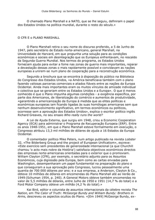Clube Bilderberg: os Senhores do Mundo – Daniel Estulin
88
O chamado Plano Marshall e a NATO, que se lhe seguiu, definiram o papel
dos Estados Unidos na política mundial, durante o resto do século.»
O CFR E o PLANO MARSHALL
O Plano Marshall retira o seu nome do discurso proferido, a 5 de Junho de
1947, pelo secretário de Estado norte-americano, general Marshall, na
Universidade de Harvard, em que propunha uma solução para as condições
económicas e sociais em desintegração que os Europeus enfrentavam, no rescaldo
da Segunda Guerra Mundial. Nos termos do programa, os Estados Unidos
forneciam ajuda para evitar a fome nas zonas de guerra mais importantes, reparar
a devastação dessas zonas o mais rapidamente possível e convidavam as nações
europeias a unirem-se num plano de cooperação para a reconstrução económica.
Segundo a brochura que se encontra à disposição do público na Biblioteca
do Congresso dos Estados Unidos, «a América beneficiava também com o plano
fazendo valiosas parcerias comerciais e aliados fiáveis entre as nações da Europa
Ocidental. Ainda mais importantes eram os muitos vínculos de amizade individual
e colectiva que se gerariam entre os Estados Unidos e a Europa». O que é menos
conhecido é que o Plano impunha algumas condições - a exigência específica, por
parte dos Americanos, de liberalização do comércio e aumentos de produtividade,
«garantindo a americanização da Europa à medida que as elites políticas e
económicas europeias iam ficando ligadas às suas homólogas americanas sem que
nenhum desenvolvimento significativo, em termos económicos ou políticos,
ocorresse sem a aprovação dos Estados Unidos», explica o escritor político inglês
Richard Greaves, no seu ensaio Who really runs the world?
A Lei de Ajuda Externa, que surgiu em 1948, criou a Economic Cooperation
Agency (ECA) para administrar o Programa de Recuperação Europeia (ERP). Entre
os anos 1948-1951, em que o Plano Marshall esteve formalmente em execução, o
Congresso atribuiu 13,3 mil milhões de dólares de ajuda a 16 Estados da Europa
Ocidental.
O comentador político Mike Peters, num artigo publicado na revista Lobster
32, «The Bilderberg Group and the project of European Unificatiom», escreve:
«Este exercício sem precedentes de generosidade internacional (a que Churchill
chamou 'o acto mais nobre da História') satisfazia objectivos económicos directos
das empresas norte-americanas orientadas para o exterior que o promoviam.
William Clayton (CFR), por exemplo, o secretário adjunto para os Assuntos
Económicos, cuja digressão pela Europa, bem como as cartas enviadas para
Washington, desempenharam um papel fundamental na preparação do plano e
que conseguiram a sua aprovação pelo Congresso, lucrou pessoalmente uma
quantia de 700 000 dólares por ano; e a sua empresa, a Anderson, Clayton & Co.,
obteve 10 milhões de dólares em encomendas do Plano Marshall até ao Verão de
1949 (Schuman 1954, p. 240). A General Motors obteve também encomendas no
valor de 5,5 milhões de dólares, entre Julho de 1950 e 1951 (14,7 % do total) e a
Ford Motor Company obteve um milhão (4,2 % do total).»
Kai Bird, editor e colunista de assuntos internacionais da célebre revista The
Nation, em The Calor of Truth: McGeorge Bundy and William Bundy: Brothers in
Arms, descreveu os aspectos ocultos do Plano. «[Em 1949] McGeorge Bundy, ex-
 