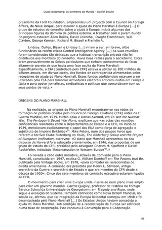 Clube Bilderberg: os Senhores do Mundo – Daniel Estulin
89
presidente da Ford Foundation, empreendeu um projecto com o Council on Foreign
Affairs, de Nova Iorque, para estudar a ajuda do Plano Marshall à Europa [...] O
grupo de estudos do conselho sobre a ajuda à Europa incluía algumas das
principais figuras do domínio da política externa. A trabalhar com o jovem Bundy
no projecto estavam Allen Dulles, David Lilienthal, Dwight Eisenhower, Will
Clayton, George Kennan, Richard M. Bissell e Franklin A.
Lindsay. Dulles, Bissell e Lindsay [...] viriam a ser, em breve, altos
funcionários da recém-criada Central Intelligence Agency [...] As suas reuniões
foram consideradas tão delicadas que a habitual transcrição privada não foi
distribuída aos membros do conselho. Havia boas razões para o secretismo. Estes
eram provavelmente os únicos particulares que tinham conhecimento do facto
altamente secreto de que havia uma face oculta do Plano Marshall.
Especificamente, a CIA [controlada pelo CFR] estava a utilizar os 200 milhões de
dólares anuais, em divisas locais, dos fundos de contrapartida alimentados pelos
receptores de ajuda do Plano Marshall. Esses fundos confidenciais estavam a ser
utilizados pela CIA para financiar actividades eleitorais anticomunistas em França e
Itália e para apoiar jornalistas, sindicalistas e políticos que concordavam com os
seus pontos de vista.»
ORIGENS DO PLANO MARSHALL
Na realidade, as origens do Plano Marshall encontram-se nas redes de
formação de políticas criadas pelo Council on Foreign Relations (CFR) antes da II
Guerra Mundial, em 1939. Michio Kaku e Daniel Axelrod, em To Win lhe Nuclear
War. The Pentagon’s Secret War Plans, explicam que «as actas das reuniões
confidenciais realizadas entre o Departamento de Estado e o CFR, no início de
1939, mencionam explicitamente o papel dos EUA como força de agregação e
substituto do Império Britânico»20
. Mike Peters, num dos poucos livros que
referem o terrível Clube Bilderberg no título, The Bilderberg Group and the Project
of European Unification, escreveu: «O plano que Marshall apresentou no seu
discurso de Harvard fora esboçado previamente, em 1946, nas propostas de um
grupo de estudo do CFR, presidido pelo advogado Charles M. Spofford e David
Rockefeller, intitulado 'Reconstruction in Westem Europe'21
.»
Foi levada a cabo outra iniciativa, através da Comissão para o Plano
Marshall, constituída em 1947, explica G. William Domhoff em The Powers that Be,
publicado pela Vintage Books, em 1978, «para combater os isolacionistas de
direita americanos. A comissão era presidida por Henry L. Stimson, antigo
secretário da Guerra e secretário de Estado e que era membro do CFR desde a
década de 1920». Cinco dos sete membros da comissão executiva estavam ligados
ao CFR.
O movimento para criar uma Europa unida inseria-se num plano mais amplo
para criar um governo mundial. Carroll Quigley, professor de História na Foreign
Service School da Universidade de Georgetown, em Tragedy and Rope, onde
segue a evolução do Sistema, também conhecido como Nova Ordem Mundial, no
século xx, afirmou que «a integração da Europa Ocidental começou em 1948 e foi
desencadeada pelo Plano Marshall [...] Os Estados Unidos haviam concedido a
ajuda do Plano Marshall, sob condição de a reconstrução da Europa ser edificada
numa base de cooperação. Isso conduziu à Convenção para a Cooperação
 